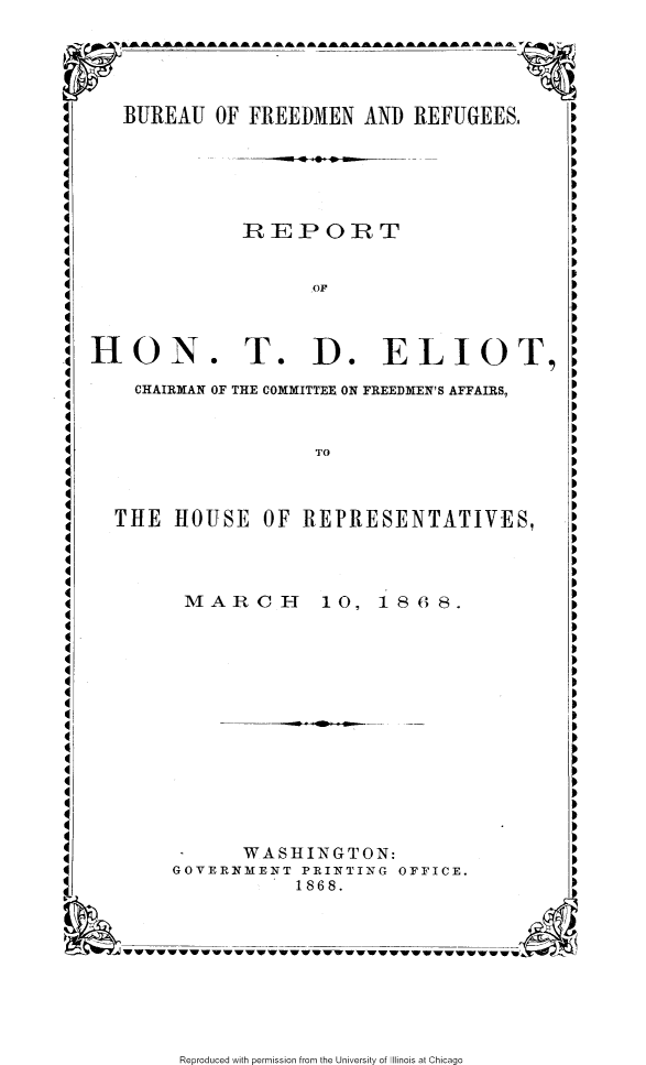 handle is hein.slavery/rptdecc0001 and id is 1 raw text is: 





BUREAU OF FREEDMEN AND REFUGEES.,


4 p


IRIEPOI T


HON


T. D. ELIOT,


CHAIRMAN OF THE COMMITTEE ON FREEDMEN'S AFFAIRS,


THE HOUSE OF REPRESENTATIVES,


MARCH


10, 1868.


      WASHINGTON:
GOVERNMENT PRINTING OFFICE.
           1868.


Reproduced with permission from the University of Illinois at Chicago


