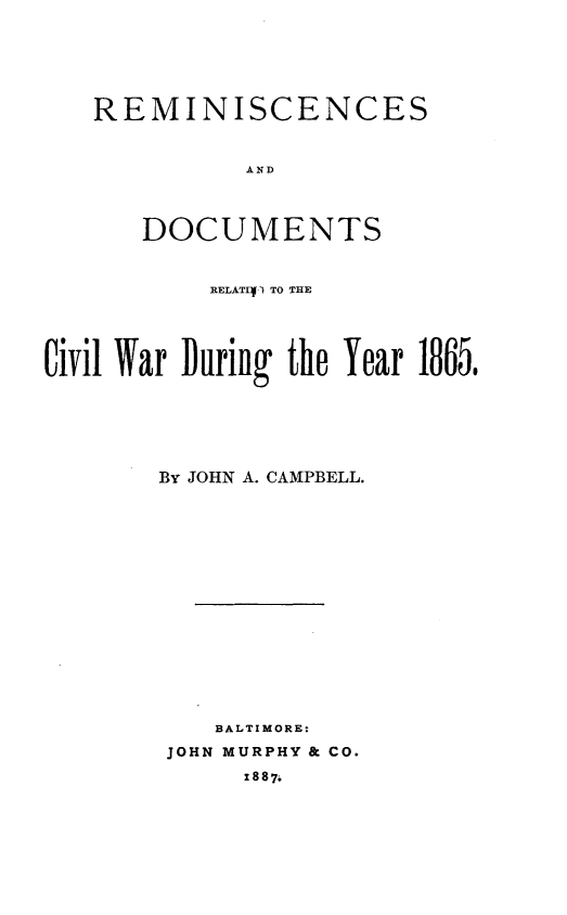 handle is hein.slavery/rsadds0001 and id is 1 raw text is: 






REMINISCENCES


          AND




   DOCUMENTS


           RELATIV TO THE





Civil War During the Year 1865.






       By JOHN A. CAMPBELL.
















           BALTIMORE:
        JOHN MURPHY & CO.
             1887:


