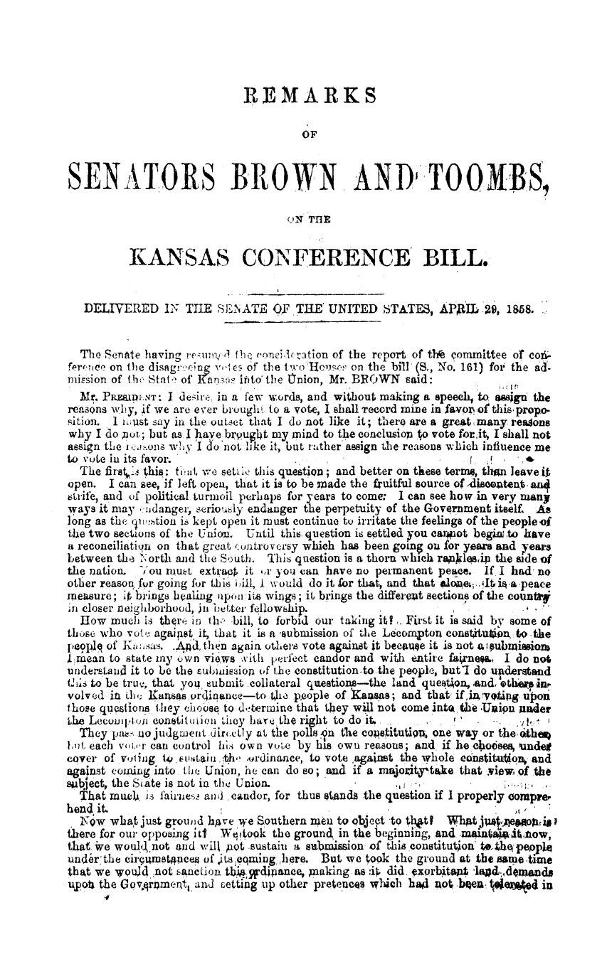 handle is hein.slavery/rsbtkc0001 and id is 1 raw text is: 





                            REMARKS

                                      OF


SENATORS BROWN, AND TOOBS,

                                    UN THE


          KANSAS CONFERENCE BILL.


   DELIVERED IN THE SENATE OF ,THE' UNITED STATES, APAIL ,2 18s8.


   The Senate having retonvAf beOiQ ciration of the report of thr committee of co-
ferernce on the disagr.eing v,,, e of the twoTIuse on the bill (S., No. 161) for the ad-
mission of tfh State of Kansas itito the Cnion, Mr. BROWN said:
  Mr. PRExpu.T: I desire. in a few words, and without making a speech, to, ssign the
reasons why, if we are ever brought to a vote, I shall Tecord mine in favoref this propo
sition. I 'mi.ust say ini the outset that I do not like it; there are a great many readons
why  I do pot.; but as I have bivuh14t my mind to the conclusiop to vote forit, I shall not
assign the tenonS why I do'not like it, but rather assign the reasons which influence me
to vote in its favor.                                                  ,   .
  The first1e this: th at we settle this question; and better on these terms, than leave it
open.  I can see, if left open, that it is to be made the fruitful source of ,disoetent, an4
strife, and of political turmoil perhaps for years to come: I can see how in very many
ways it may  xndanger, seriously endanger the perpetuity of the Government itself. As
long as the quetion is kept open it must continue to irritate the feelings of the peopleof
the two sections of the Union. Until this question is settled you canniot begiato have
a reconciliation on that great cuntroversy which has been going on for years and years
between the North and the South. This question is a thorn which rapklesip the side of
the nation. You muet extraO  it ,r you can have no permanent peace. If I had no
other reason fur going for thi6 bi1 I would do it for that, and that alone1 Itisapeace
measure; it brings baling upo -it wings; it brings the different sections of the counstar
in closer neighborhood, jii better fellowship.
  How  much  is thqre in th, bill, to forbid our taking it? .First it is said by some of
those who vote agaipst it, that it is a -submission of the Lecompton constitu6iw to the
peopiP of Kwnsas. ..Adthen again others vote against it becaue it is not a;pubmiasion
  rnmean to state my own views xith perfect candor and with entire fairnegL  I do not
understaud it to be the submissiof of the constitution-to the people, butT do ujlderstand
this to be truv, that you, submit collateral questions-the land queat on,.and, ether in,
volved it the Xansas ordinance-to thw people of Kansas; and that if,inreyting upon
those questions they choose to deterrmine that they will not come inta.the UIaipn under
the Lecomp.toii eonstitution they hare the right to do it.    r. ,1
  They pass uojudgmrient dirtetly at the polls In the copstitutiqu, one way or theotheq
1[i, each vo'xr can control his own vote by his own reasons; and if he ebo6sea, undet
cover of voting torstain the ordinance, to vote ,againt the whole constitutio and
against coming into the Union, he can do so; ana if a majozitytke that view of the
suject, the State is not is the Union.                          ,            I
  That much  is fairie-s and , candor, for thus stands the question if I properly compr&
hena it.
  NTw  wbat just ground hAve we Southern men to objept to tt   hAt ju
there for our opposing iti Wetrtook the ground in the beginig, and .main Atanow,
that. ive woulq.not and will uwt sustain a submission of this constitution to. the people
undlr-the circumstgnceg of Ls eqming, here. But we took the ground at the same -time
that we wouldnot  kanction tbi, 'rdipance, plaking as :ik did, exorbtat land;deasando
upo  the Govqrament, and setting up other preteees which had not beu7 Weni 4 in


