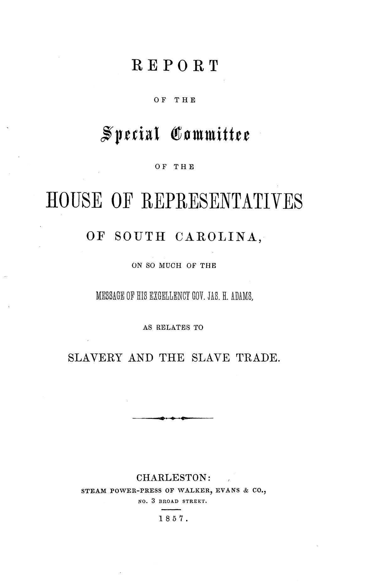 handle is hein.slavery/rschrsc0001 and id is 1 raw text is: 






REPORT



   OF THE







   OF THE


IHOUSE OF REPRESENTATIVES



      OF  SOUTH CAROLINA,


             ON SO MUCH OF THE


       MESSAGE OF HIS  EGELLENY 00. JAB. II. ADAMS,


              AS RELATES TO


   SLAVERY  AND  THE SLAVE  TRADE.













             CHARLESTON:   ,
     STEAM POWER-PRESS OF WALKER, EVANS & CO.,
             No. 3 BROAD STREET.

                1857.


