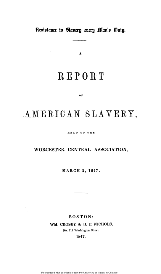 handle is hein.slavery/rsemdra0001 and id is 1 raw text is: 





iIte-olstaut to SIwavtq  teu . Man's Mutp.


                     A





             REPORT



                     ON




AMERICAN SLAVERY,



                 READ TO THE



    WORCESTER CENTRAL ASSOCIATION,




               MARCH 2, 1847.










                 BOSTON:

          WM. CROSBY & H. P. NICHOLS,
               No. 111 Washington Street.
                    1847.


Reproduced with permission from the University of Illinois at Chicago


