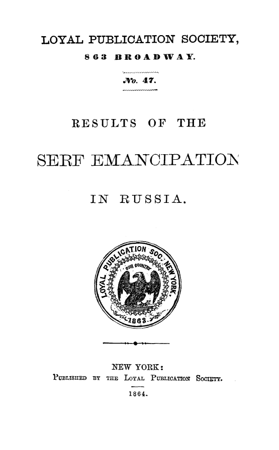 handle is hein.slavery/rserferu0001 and id is 1 raw text is: LOYAL PUBLICATION SOCIETY,
863 BROADWAY.
Mo. 47.

RESULTS

OF THE

SERF E]MANCIPATION
IN RUSSIA.

NEW YORK:
PU13LISIED BY THE LOYAL PUBLICATION SOCIETY.
1864.


