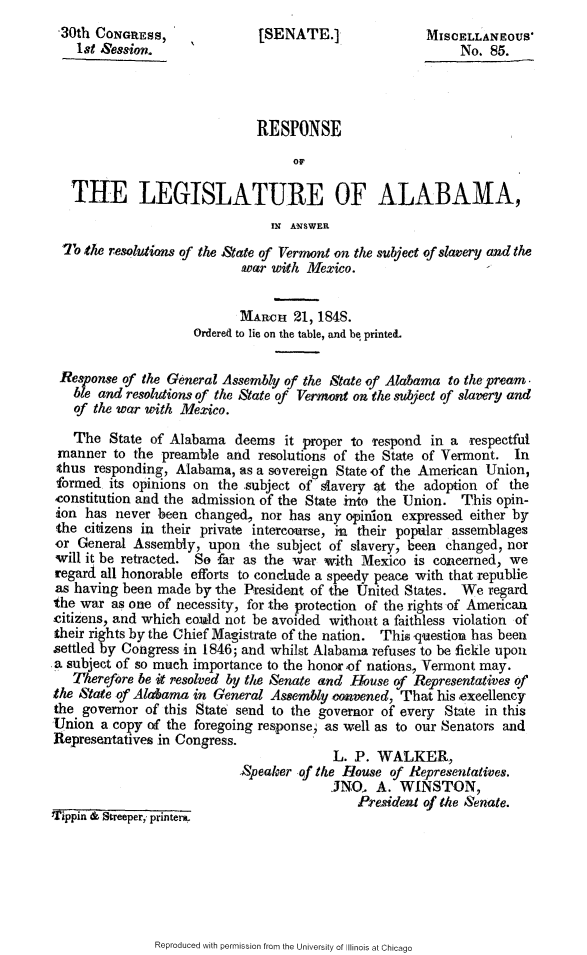 handle is hein.slavery/rslgala0001 and id is 1 raw text is: 
30th CONGRESS,                [SENATE.]                MISCELLANEOUS'
    lot Session.                                            No. 85.




                              RESPONSE
                                   OF

   THE LEGISLATURE OF ALABAMA,

                                IN ANSWER
  To the resolutions of the State of Vermont on the subject of slavery and the
                            twar with Mexico.


                            MARCH 21, 1848.
                     Ordered to lie on the table, and be printe&.

 Response of the General Assembly of the State of Alabama to the pream.
   ble and resolutions of the State of Vermont on the subject of slavery and
   of the war with Mexico.

   The State of Alabama deems it proper to Tespond in a respectful
 manner to the preamble and resolutions of the State of Vermont. In
 thus responding, Alabama, as a sovereign State of the American Union,
 formed its opinions on the subject of slavery at the adoption of the
 constitution and the admission of the State into the Union. This opin-
 ion has never been changed, nor has any opinion expressed either by
 the citizens in their private intercourse, in their popular assemblages
 or General Assembly, upon -the subject of slavery, been changed, nor
 will it be retracted. So -far as the war with Mexico is concerned, we
 regard all honorable efforts to conclude a speedy peace with that republie
 as having been made by the President of the United States. We regard
 the war as one of necessity, for the protection of the rights of American
 citizens, and which co.uld not be avoided without a faithless violation of
 their rights by the Chief Magistrate of the nation. Thi, auestioua has been
 settled by Congress in 1846; and whilst Alabama refuses to be fickle upon
 a subject of so much importance to the honor of nations, Vermont may.
   Therefore be it resolved by the Senate and House of Representatives of
the Stare of Alabama in General Assembly convened, That his exeellency
the governor of this State send to the governor of every State in this
Union a copy of the foregoing response, as well as to our Senators and
Representatives in Congress.
                                         L. P. WALKER,
                            Speaker of the House of Representatives.
                                         JN0. A. WINSTON,
Tippin________                               President of the Senate.
'1'ippini & Streeper,, printera.


Reproduced with permission from the University of Illinois at Chicago


