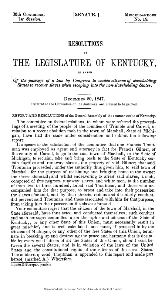 handle is hein.slavery/rslgky0001 and id is 1 raw text is: 

30th CONGRSSy                  [SENATE.]                 MISCELLANEOUS
    1st Session.                                             No. 19.




                             RESOLUTIONS
                                     OF

 THE LEGISLATURE OF KENTUCKY,
                                  IM FAVOR

  Of the passage of a law by Congress to enable citizens of slaveholding
    States to recover slaves when escaping into the non slaveholding States.


                           DECEMBER 20, 1847.
          Referred to the Committee on the Judiciary, and ordered to be printed.

 REPORT AND RESOLUTIONS of the General Assembly of the commonwealth of Kenucky.
   The committee on federal relations, to whom were referred the proceed-
 ings of a meeting of the people of the counties of Trimble and Carroll, in
 relation to a recent abolition mob in the town of Marshall, State of Michi-
 gan  have had the same under consideration and submit the following
 report:
   It appears to the satisfaction of the committee that one Francis Trout-
 man was employed as agent and attorney in fact for Francis Giltner, of
 the county of Carroll, to go to the said town of' Marshall, in the State of
 Michigan, to reclaim, take and bring back to the State of Kentucky cer-
 tain fugitive and runaway slaves, the property of said Giltner; that said
 Troutman proceeded, under the authority thus given him, to said town of
 Marshall, for the purpose of reclaiming and bringing home to the owner
 the slaves aforesaid; and whilst endeavoring to arrest said slaves, a mob,
 composed of free negroes) runaway slaves, and white men, to the number
 of from two to three hundred, forbid said Troutman, and those who ac-
 companied him for that purpose, to arrest and take into their possession
 the slaves aforesaid) and by their threats, riotous and disorderly conduct,
 did prevent said Troutman, and those associated with him for that purpose,
 from taking into their possession the slaves aforesaid.
   Your committee regret that the citizens of the town of Marshall, in the
State aforesaid, have thus acted and conducted themselves; such conduct
and such outrages committed upon the rights and citizens of the State of
Kentucky, or any other State of this Union, must necessarily result in
great mischief, and is well calculated, and must, if persisted in by the
citizens of Michigan, or any other of the free States of this, Union, termi-
nate in breaking up and destroying the peace and harmony that is desira-
ble by every good citizen of all the States of this Union, should exist be-
tween the several States, and is in violation of the laws of the United
States and the constitutional rights of the citizens of the slave States.
The affidavit qfisaid Troutman is appended to this report and made part
hereof, (marked A.) Wherefore,
Tippin,& Streeper, printers.


Reoroduced with oermission from the Universitv of Illinois at Chicaao



