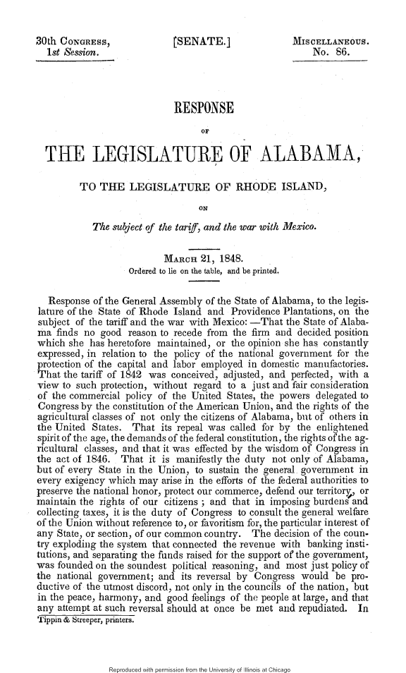 handle is hein.slavery/rsplgala0001 and id is 1 raw text is: 

30th CONGRESS,               tSENATE.]                MISCELLANEOUS.
  1st Session.                                            No. 86.




                             RESPONSE

                                   OF

  THE LEGISLATURE OF ALABAMA,

         TO THE LEGISLATURE OF RHODE ISLAND,

                                  ON

            The subject of the tariff, and the war with Mexico.


                           MARCH 21, 1848.
                    Ordered to lie on the table, and be printed.

   Response of the General Assembly of the State of Alabama, to the legis-
lature of the State of Rhode Island and Providence Plantations, on the
subject of the tariff and the war with Mexico: -That the State of Alaba-
ma finds no good reason to recede from the firm and decided position
which she has heretofore maintained, or the opinion she has constantly
expressed, in relation to the policy of the national government for the
protection of the capital and labor employed in domestic manufactories.
That the tariff of 1842 was conceived, adjusted, and perfected, with a
view to such protection, without regard to a just and fair consideration
of the commercial policy of the United States, the powers delegated to
Congress by the constitution of the American Union, and the rights of the
agricultural classes of not only the citizens of Alabama, but of others in
the United States. That its repeal was called for by the enlightened
spirit of the age, the demands of the federal constitution, the rights of the ag-
ricultural classes, and that it was effected by the wisdom of Congress in
the act of 1846. That it is manifestly the duty not only of Alabama,
but of every State in the Union, to sustain the general government in
every exigency which may arise in the efforts of the federal authorities to
preserve the national honor, protect our commerce, defend our territory, or
maintain the rights of our citizens ; and that in imposing burdens and
collecting taxes, it is the duty of Congress to consult the general welfare
of the Union without reference to, or favoritism for, the particular interest of
any State, or section, of our common country. The decision of the coun-
try exploding the system that connected the revenue with banking insti-
tutions, and separating the funds raised for the support of the government,
was founded on the soundest political reasoning, and most just policy of
the national government; and its reversal by Congress would be pro-
ductive of the utmost discord, not only in the councils of the nation, but
in the peace, harmony, and good feelings of the people at large, and that
any attempt at such reversal should at once be met and repudiated. In
Tippin & Screeper, printers.


Reproduced with permission from the University of Illinois at Chicago


