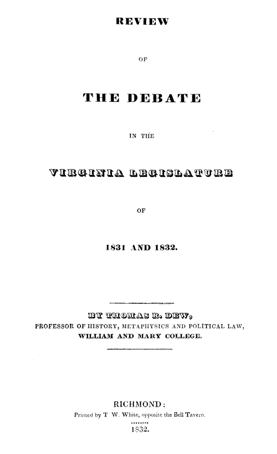 handle is hein.slavery/rvdevals0001 and id is 1 raw text is: 

       REVIEW




           or




THE DEBATE




         IN TiE


1831 AND 1832.


PROFESSOR OF HISTORY, METAPIYSICS AND POLITICAL LAW,
         WILLIAM AND MARY COLLEGE








                RICHMOND:
        Printed by T  W, White, opposite the Bell Tavern.
                    1 _32.


