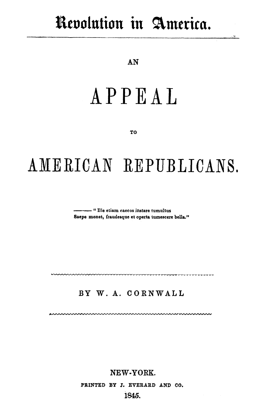 handle is hein.slavery/rvoapampub0001 and id is 1 raw text is: 

Stoolution in :mtrica.


       AN




APPEAL


        TO


AMERICAN REPUBLICANS.




             -1 U le etiam caecos instate tumultus
         Saepe monet, fraudesque et operta tumescere bela..








         BY W. A. CORNWALL


NEW-YORK.


PRINTED


BY 3. EVERARD AND CO.
   184.


