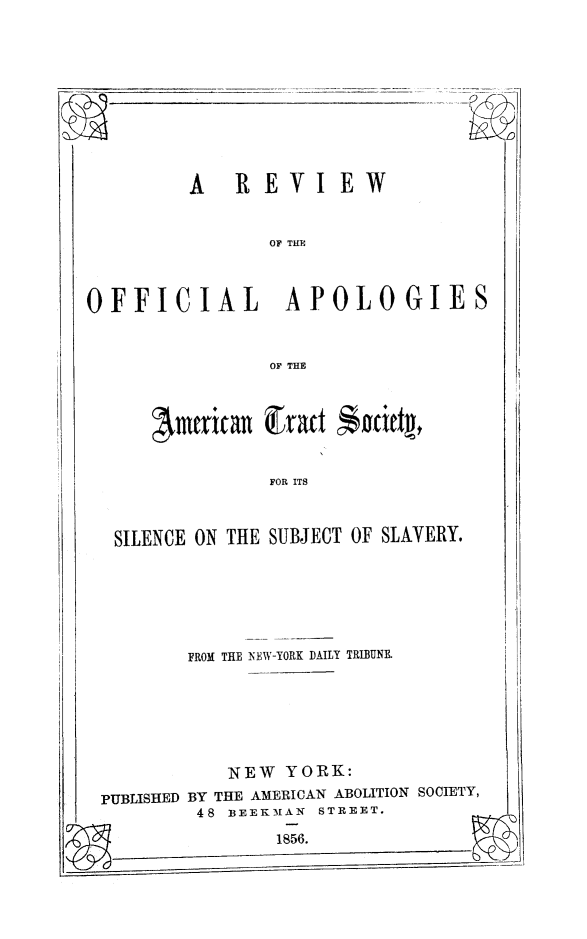 handle is hein.slavery/rvoapats0001 and id is 1 raw text is: A  REVIEW

OF THE

OFFICIAL  APOLOGIES

OF THE

FOR ITS

SILENCE ON THE SUBJECT OF SLAVERY.

FROM THE NEW-YORK DAILY TRIBUNK

NEW YORK:
PUBLISHED BY THE AMERICAN ABOLITION SOCIETY,
48 BEEKMAN STREET.

1856.

Amtrican Exact *oattpt n


