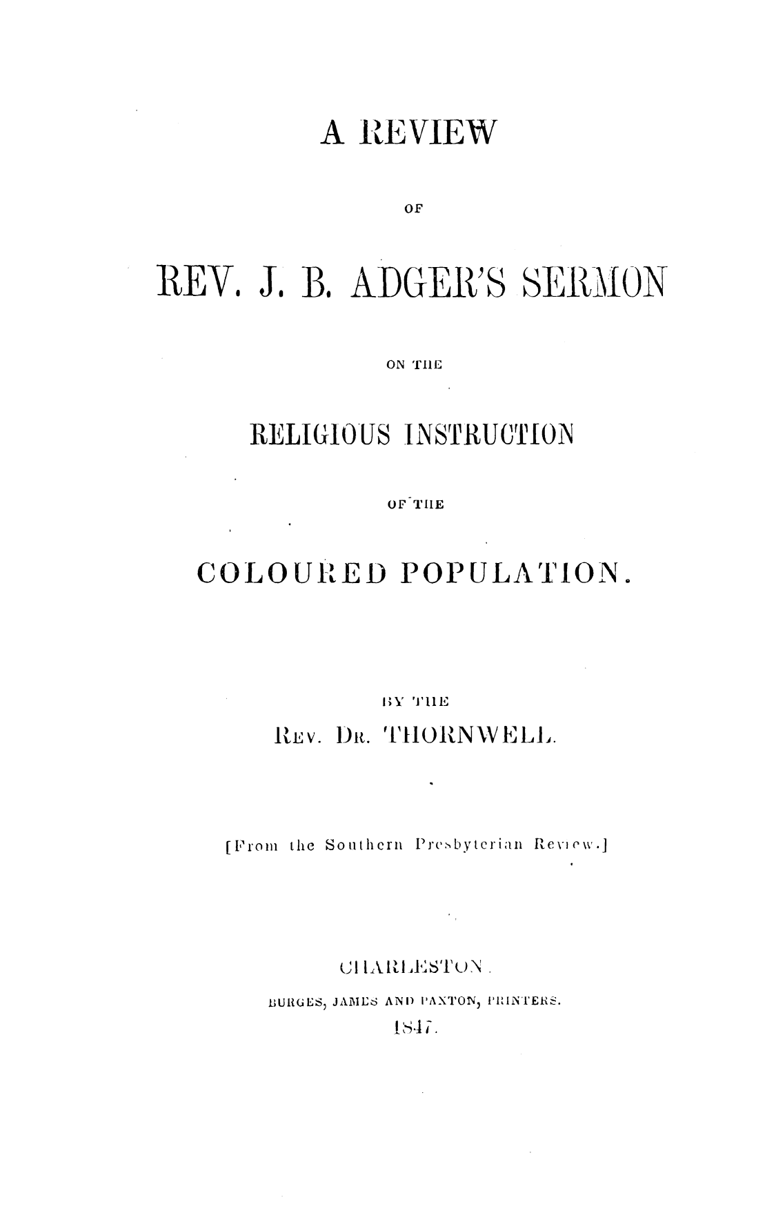 handle is hein.slavery/rvrvjba0001 and id is 1 raw text is: 






A  REVIEW



      OF


REV.


J. B.  ADGEIR'S


SEI{GfION


              ON THE



    RIELIGIOUS INSTRUCTION


              OF THE



COLOURED POPULATION.






              lY THE

      ItE V. Dit. T1101NXVELL.


the Southern


1P r.c-, b y tIe1,I a 1


Pt cv \- ( w-


      I 1111,U

BURGL S, JAMNE6 AND) PAXTON) I'lIUNTER S.


Is4li.


[1P'o In


