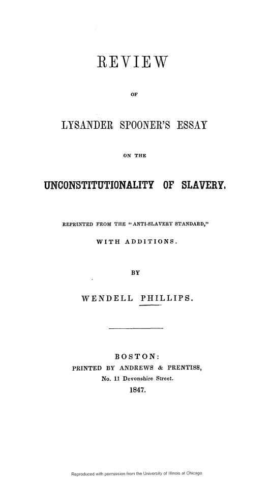 handle is hein.slavery/rvwlys0001 and id is 1 raw text is: 







        REVIEW



                OF




LYSANDER SPOONER'S ESSAY



              ON THE


UNCONSTITUTIONALITY OF SLAVERY.




    REPRINTED FROM THE  ANTI-SLAVERY STANDARD,

            WITH   ADDITIONS.



                    BY



         WENDELL PHILLIPS.


          BOSTON:
PRINTED BY ANDREWS  & PRENTISS,
       No. 11 Devonshire Street.
             1847.


Reproduced with permission from the University of Illinois at Chicago


