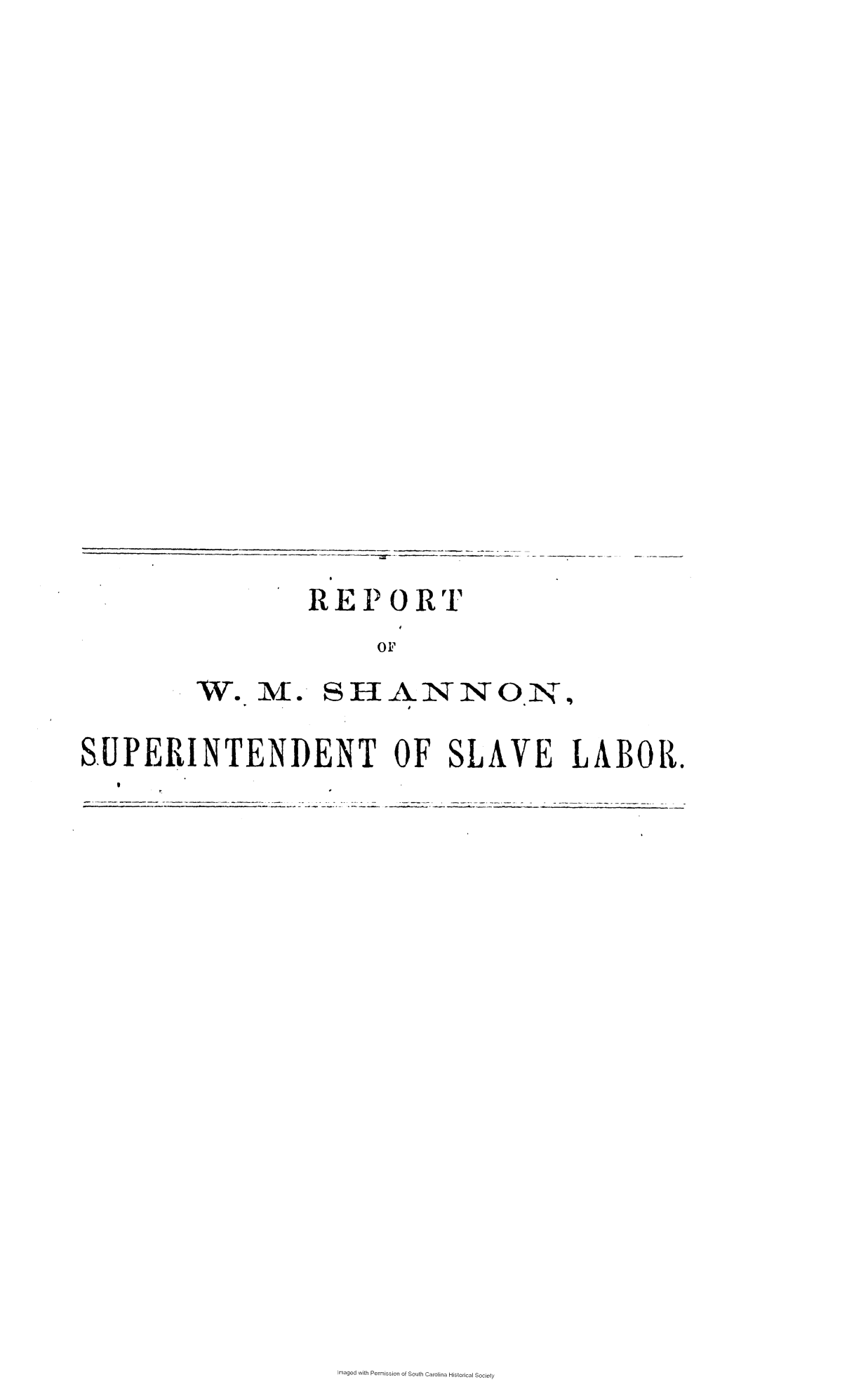handle is hein.slavery/rwmsslv0001 and id is 1 raw text is: 

















         REPORT
               oF
W.   M  .  SHANNON


SUPERINTENDENT OF SLAVE LABOR.


Imaged with Permission of South Carolina Historical Society


