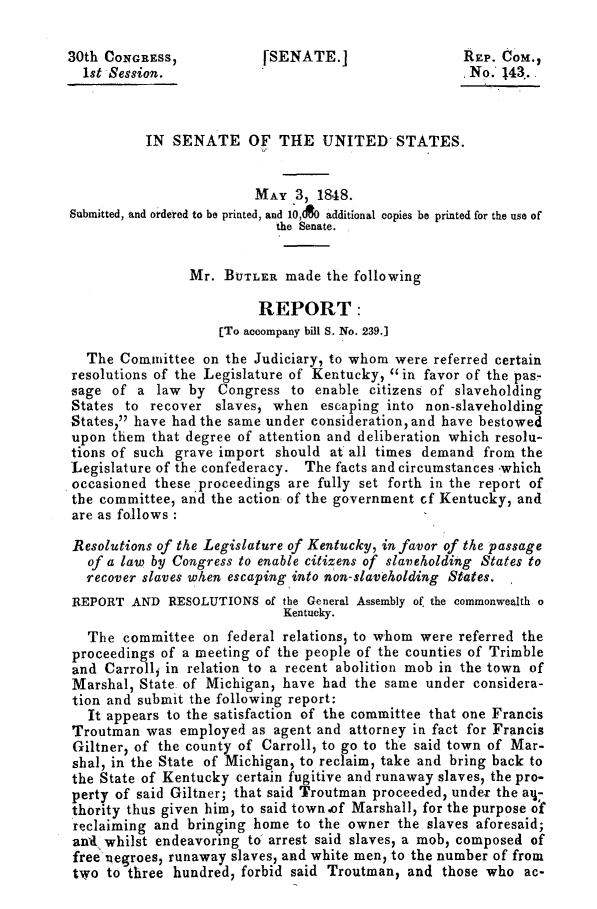 handle is hein.slavery/sbutrep0001 and id is 1 raw text is: 

30th CONGRESS,            [SENATE.]                  REP.  COM.,
  1st Session.                                        No.  143.



          IN  SENATE OF THE UNITED STATES.


                         MAY   3, 1848.
Submitted, and ordered to be printed, and 10,AO additional copies be printed for the use of
                            the Senate.


                Mr.  BUTLER  made  the following

                          REPORT:
                    (To accompany bill S. No. 239.]

   The Committee  on the Judiciary, to whom were referred certain
resolutions of the Legislature of Kentucky, in favor of the pas-
sage  of a  law by  Congress  to enable  citizens of slaveholding
States  to recover  slaves, when  escaping into non-slaveholding
States, have had the same under consideration, and have bestowed
upon  them that degree of attention and deliberation which resolu-
tions of such grave import  should at all times demand  from the
Legislature of the confederacy. The facts and circumstances -which
occasioned  these, proceedings are fully set forth in the report of
the committee, and the action of the government cf Kentucky, and
are as follows

Resolutions of the Legislature of Kentucky, in favor of the passage
   of a law by Congress to enable citizens of slaveholding States to
   recover slaves when escaping into non-slaveholding States.
REPORT   AND  RESOLUTIONS  of the General Assembly of. the commonwealth o
                             Kentucky.
   The committee  on federal relations, to whom were referred the
proceedings  of a meeting of the people of the counties of Trimble
and  Carroll, in relation to a recent abolition mob in the town of
Marshal,  State. of Michigan, have had the same under  considera-
tion and submit the following report:
   It appears to the satisfaction of the committee that one Francis
Troutman   was employed  as agent and attorney in fact for Francis
Giltner, of the county of Carroll, to go to the said town of Mar-
shal, in the State of Michigan, to reclaim, take and bring back to
the State of Kentucky  certain fugitive and runaway slaves, the pro-
perty of said Giltner; that said Troutman proceeded, under the ai-
thority thus given him, to said town.of Marshall, for the purpose of
reclaiming  and bringing home  to the owner the slaves aforesaid;
ani  whilst endeavoring to arrest said slaves, a mob, composed of
free negroes, runaway slaves, and white men, to the number of from
two  to three hundred, forbid said Troutman,  and those who   ac-


