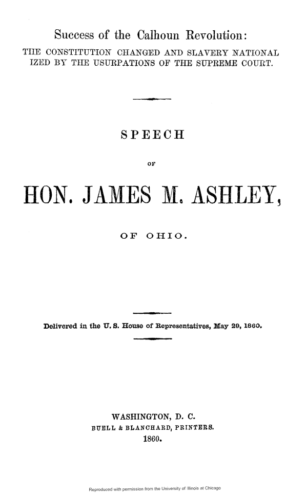 handle is hein.slavery/scclhrv0001 and id is 1 raw text is: 


Success of the Calhoun Revolution:


TIlE CONSTITUTION CHANGED AND SLAVERY NATIONAL
IZED BY TIE USURPATIONS OF THE SUPREME COURT.







                    SPEECH


                         OF



HON. JAMES M. ASHLEY,



                   OF OHIO.









    Delivered in the U. S. House of Representatives, May 29, 1860.









                  WASHINGTON, D. C.
              BUELL & BLANCHARD3 PRINTERS.
                        1860.


Reproduced with permission from the University of Illinois at Chicago


