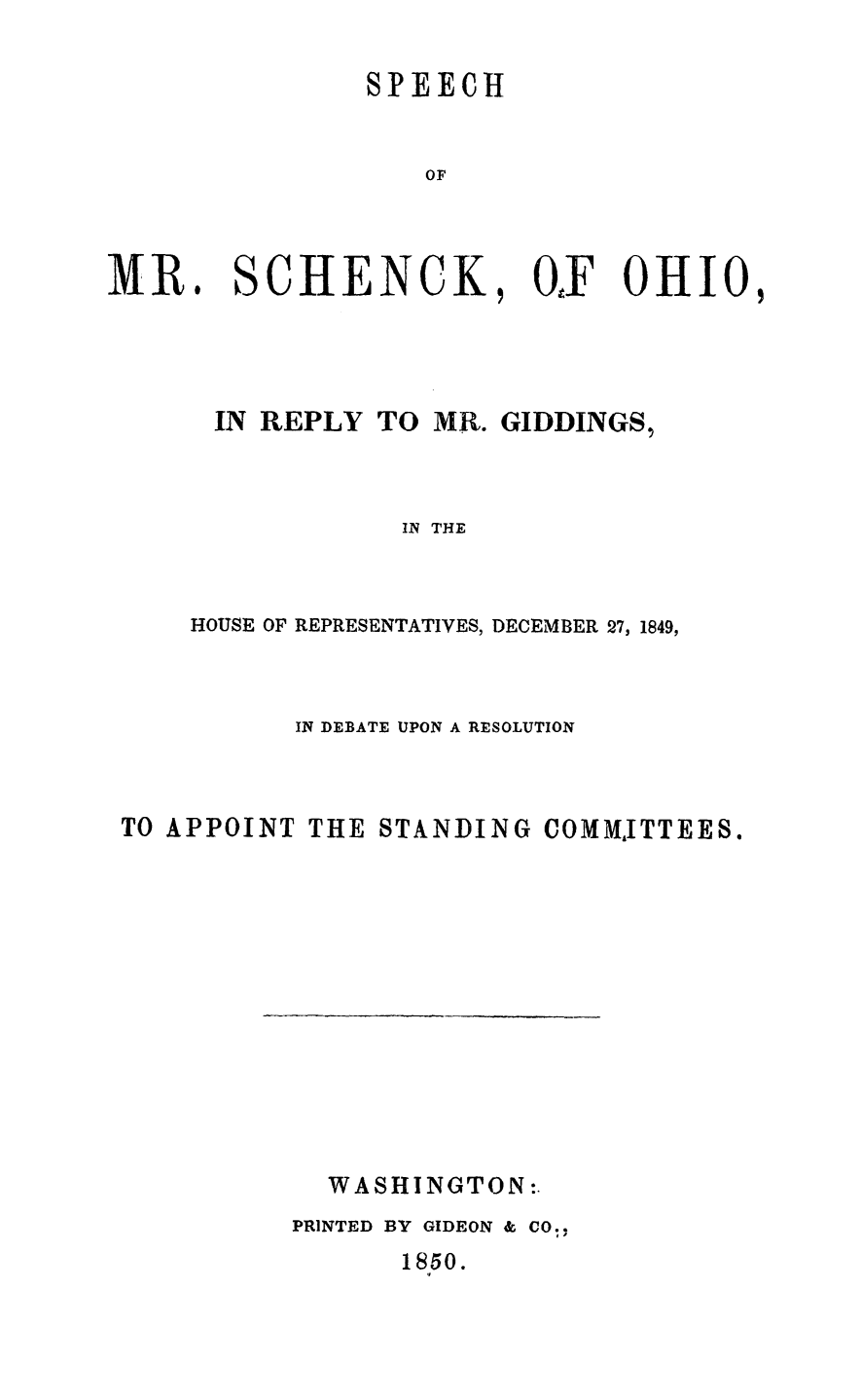 handle is hein.slavery/schohgid0001 and id is 1 raw text is: 

SPEECH


    OF


MR


SCHENCK


.


, OF OHIO,


IN  REPLY  TO  MR. GIDDINGS,



             IN THE



HOUSE OF REPRESENTATIVES, DECEMBER 27, 1849,


          IN DEBATE UPON A RESOLUTION



TO APPOINT THE STANDING  COMMJITTEES.


  WASHINGTON:.
PRINTED BY GIDEON & CO.,


1850.


