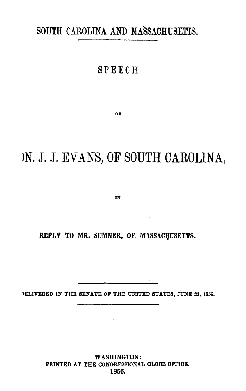 handle is hein.slavery/scmsjje0001 and id is 1 raw text is: 


   SOUTH  CAROLINA  AND MASSACHUSETTS.



                 SPEECH




                     OF




)No JI JI EVANS,   OF  SOUTH CAROLINA,


REPLY


TO MR. SUMNER, OF MASSACUIJSETTS.


)ELIVERED IN THE SENATE OF THE UNITED STATES, JUNE 23, 1856.






                WASHINGTON:
     PRINTED AT THE CONGRESSIONAL GLOBE OFFICE.
                    1856.


