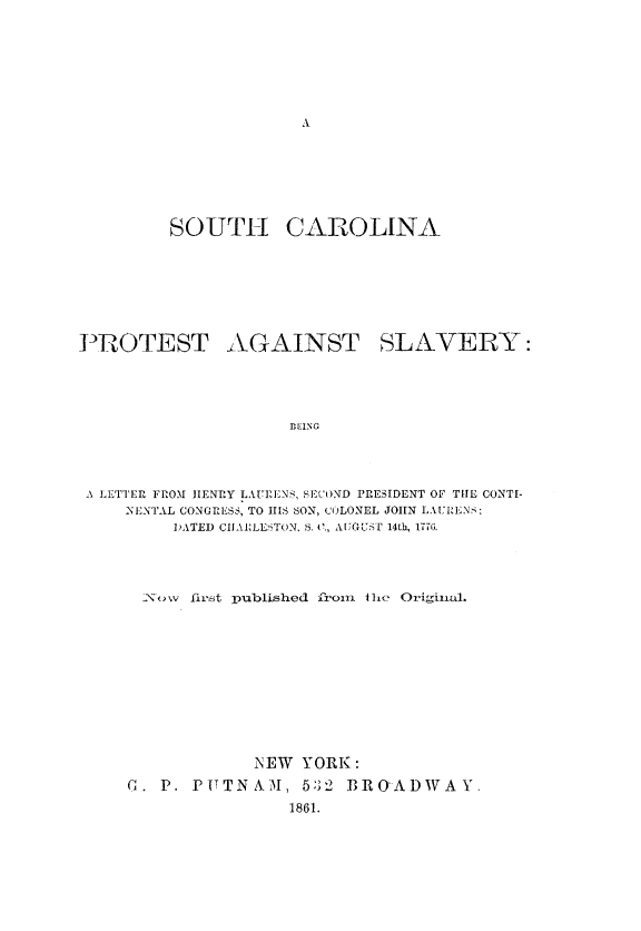 handle is hein.slavery/scprotslv0001 and id is 1 raw text is: 














         SOUTH CAROLINA







IPROTEST AGAINST SLAVERY:




                     DING




 A ]LTTER FROM HENRY LAUrEjNS SECOND PRESIDENT OF TIM CONTI-
     NENTAL CONGRESS, TO IIIS SON, COLONEL JOHN LAURENS:
         DATED CIIAELESTON, S. C., AUGUST 14th, 1776.


  N\ow flim;t published frorn ihe Original.











             NEW YORK:
C. P. PUTNAM, 5:32 BROADWAY.
                1861.


