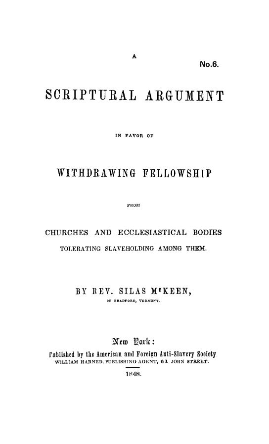 handle is hein.slavery/scripargu0001 and id is 1 raw text is: 






                                  No.6.



SCRIPT-URAL ARGUMENT



               IN FAVOR OF




  WITHDRAWING FELLOWSHIP



                  FROM


CHURCHES AND ECCLESIASTICAL BODIES

   TOLERATING SLAVEHOLD[NG AMONG THEM.




       BY ]REV. SILAS McKEEN,
             OF BRADFORD, VERMONT.




               Ntm Vark :
 Published by the American and Foreign Anti-Slavery Society.
 WILLIAM HARNED, PUBLISHING AGENT, 6 1 JOHN STREET.
                  1848.


