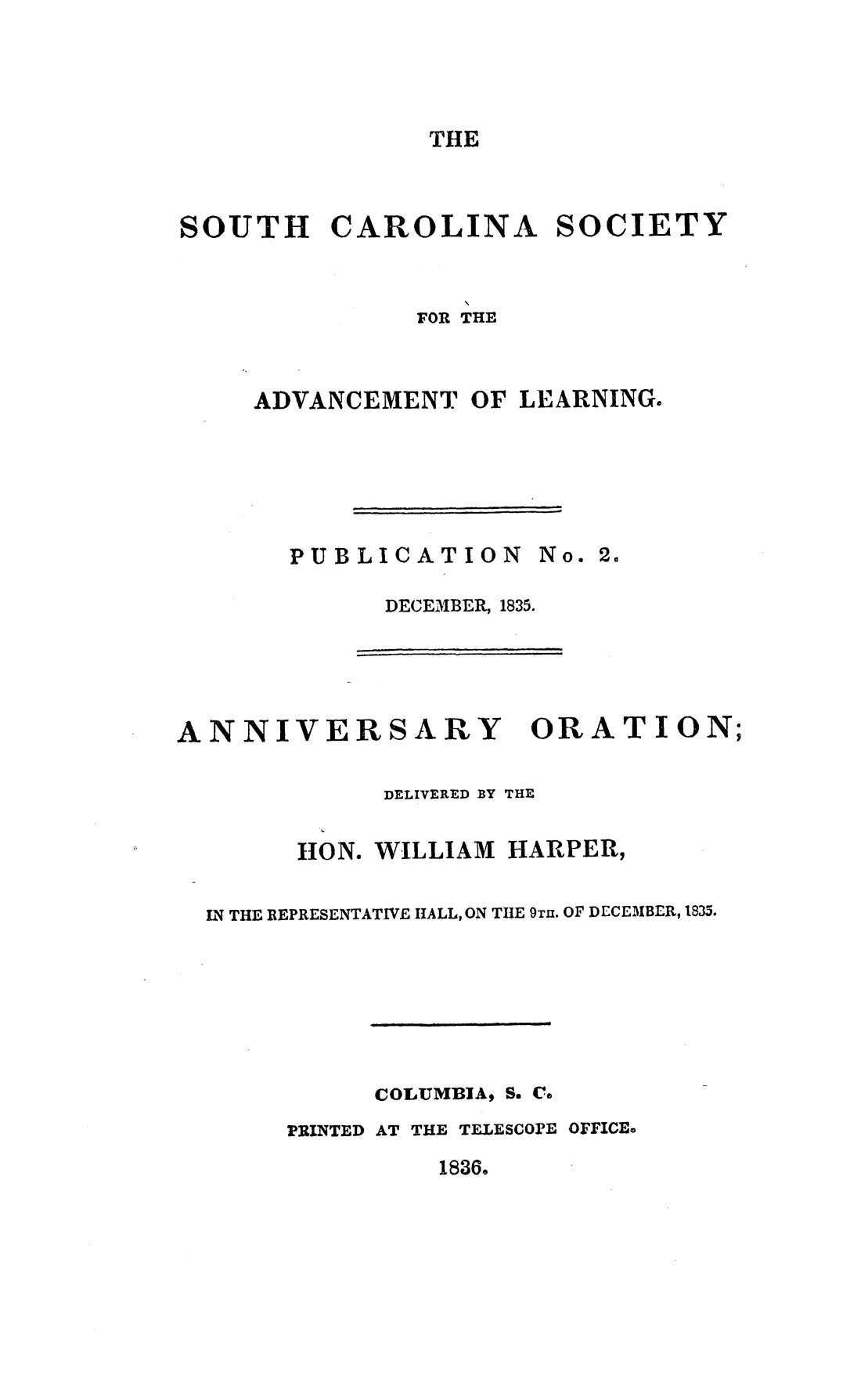 handle is hein.slavery/scsadvl0001 and id is 1 raw text is: 




THE


SOUTH CAROLINA SOCIETY


               FOR THE


     ADVANCEMENT OF LEARNING.


PUBLICATION No. 2.

      DECEMBER, 1835.


ANNIVERSARY


ORATION;


           DELIVERED 13Y THE

      11ON. WILLIAM HARPER,

N THE REPRESENTATIVE HALL, ON TIE 9TH. OF DECEMBER, 1835.






           COLUMBIA, S, Ca
     PRINTED AT THE TELESCOPE OFFICEo


18366



