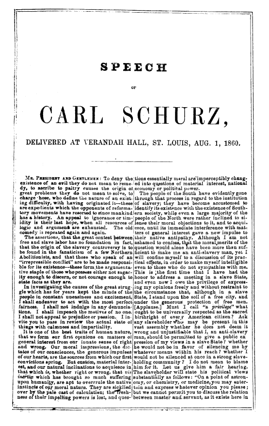 handle is hein.slavery/scsdvh0001 and id is 1 raw text is: 



















C,


RL


SCHURZ


   DELIVERED AT VERANDAH HALL, ST. LOUIS, AUG. 1, 1860.





   Me. PxRSIDWT   AND GENTLEMEx: To deny  the: tions essentially maral are'imperceptibly chang-
 existence of an evil they do not mean to reme- ed into qutestions of material interest, national
 4y, to ascribe to paltry causes the origin of economy or politital power.
 great problems they  do not mean  to solve, to The people of the South have evidently gone
 charge -hose, who define the nature of an exist- through that process in regard to the institution
 ing difficulty, with having originated it-theselof slavery; they have become accustomed to
 are expedients which the opponents of reforma- identify its existence with the existence of South-
 tory movements  have resorsed to since mankindlern society, while even a large majority of the
 has a history. An appeal to ignorance or tim- people of the North were rather inclined to si-
 idity is their last hope, when all resources of lenoe their moral objections to it, and to acqui.
 logic and argument  are exhausted.  The  oldlesce, until its immediate interference with mt-
 comedy  is repeated again and again.         ters of general interest gave a new impulse to
   The assertions, that the great contest between their native antipathy. Although I am not
 free and slave labor has no foundation in fact, ashamed to confess, t1ipt the moralmerits of the
 that the origin of the slavery controversy is to question would alone have been more than suf-
 be found in the fanaticism of a few Northern ficient to make me an anti-slavery man, yet I
 Abolitionists, and that those who speak of an will confine myself to a discussion of its prac-
 irrepressible conflict are to be made responsi- tical effects, in order to make myself intelligible
 ble for its existence-these form,the argumenta- even to those who do not syinpathize with me.
 tive staple of those whopossess either not sa ac- This is ;the first time that I have had the
 ity enough to discern, or not courage enough to honor to address a meeting in a slave State,
 state facts as they are.                    and eyen  now I owe  the privilege of express-
   In investigating the causes of the great strug- ing my opinions freely and without restraint to
 gle which has for years kept the minds of the the circumstance that, although in a slave
 people in constant uneasiness and excitement, State, I stand upon the soil of a free city, and
 I shall endeavor to act with the most perfect under the generous protection of free men.
 fairness. I shall not indulge in any denuncia- [Applause.] Must I call a privilege what
 tions. I shall impeach the motives of no one. ought to be universally respected as the sacred
 I shAllinot appeal to prejudice or passion. I in. birthright of evervy American citizen? Ask
 vite you to pass in review the actual state of any slaveholder hu, may be present in this
 things with calmness and impartiality.      vast assembly whether   he does not  deem  it
 It  is one of the best traits of human nature, wrong and unjustifiable that I, an anti-slavery
 that we form our first opinions on matters of man, should be permitted to give a public ex
 general interest from our innate sense of right pression of my views in a slave State ? whether
 and wrong,  Our  moral  impressions, the die- he would not be in favor of silencing me by
 tates of our consciences, the generous impulses whatever means within his reach? whether I
 of our hearts, are the sources from which our first would not be &ilenced at once in a strong slave-
 convictions spring. But custom, material inter- holding community ? I do not mean to blame
 eat, and our natural inclinations to acquiesce in him for it. Let us give him a fair hearing.
 that which is, whether right or wrong, that vis The slaveholder will state his political views
 idieive which has brought so much  suffering substantially as follows: On a point of astron-
 upon humanily, are apt to overrrule the native omy, or chemistry, or medicine,you may enter-
 instincts of op moral nature. They are sicklied tain and express w batever opinion you please;
over by the pale cast of calculation; the'fresh_ but we cannot permit you to discuss the relation
ness of their impelling powers is lost, and ques- between master and servant, as it exists here in


SPEECH



