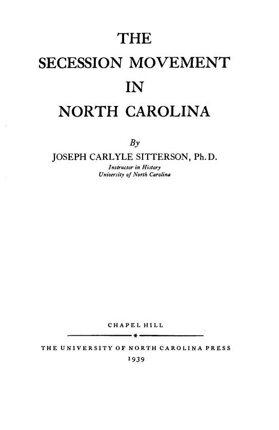 handle is hein.slavery/scssmvnc0001 and id is 1 raw text is: 


             THE

SECESSION MOVEMENT

               IN

   NORTH CAROLINA


                By

  JOSEPH CARLYLE SITTERSON, Ph. D.
            Instructor in History
          University of North Carolina















            CHAPEL HILL

THE UNIVERSITY OF NORTH CAROLINA PRESS
               I939


