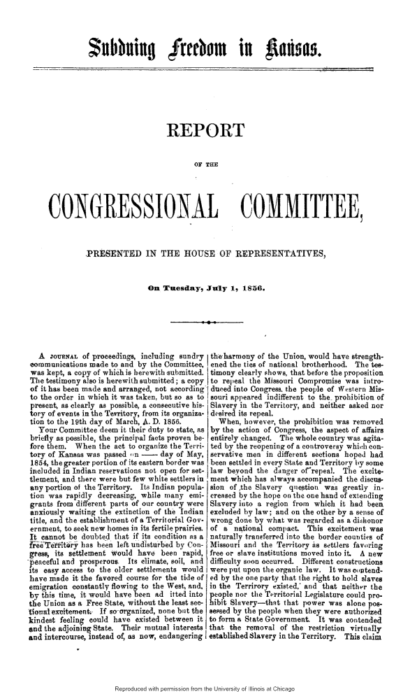 handle is hein.slavery/sdfksrcc0001 and id is 1 raw text is: 




$ubbning Ireebom in  anma.


                              REPORT


                                     OF THE





CONGRESSIONAL COMMITTEE,


.PRESENTED IN THE HOUSE OF REPRESENTATIVES,



                On Tuesday. July 1, 1856.


                              pr.


   A  OURNAL of proeedings, including sundry
 communications made to and by the Committee,
 was kept, a copy of which is herewith submitted.
 The testimony also is herewith submitted; a copy
 of it has been made and arranged, not according
 to the order in which it was taken, but so as to
 present, as clearly as possible, a consecutive his-
 tory of events in the Tewritory, from its organiza-
 tion to the 19th day of March, A. D. 1856.
   Your Committee deem it their duty to state, as
 briefly as possible, the principal facts proven be-
 fore them. When the act to organize the Terri-
 tory of Kansas was passed ,n -      day of May,
 1854, the greater portion of its eastern border was
 included in Indian reservations not open for set-
 tlement, and there were but few white settlers in
 any portion of the Territory. Its Indian popula-
 tion was rapidly decreasing, while many emi-
 grants from different parts of our country were
 anxiously waiting the extinction of the Indian
 title, and the establishment of a Territorial Gov.
 ernment, to seek new homes in its fertile prairies.
 It cannot be doubted that if its condition as a
 freTertoy has been left undisturbed by Con-
 gress, its settlement would have been rapid,
 peaceful and prosperous, Its climate, soil, and
 its easy access to the older settlements would
 have made it the favored course for the tide of
 emigration constantly flowing to the West, and,
 by this time, it would have been ad itted into
 the Union as a Free State, without the least see-
-tiorrflexuitement . If so-organized, none but the
kindest feeling could have existed between it
and the adjoining State. Their mutual interests
and intercourse, instead of, as now, endangering


theharmony of the Union, would have strength-
ened the ties of national brotherhood. The tes-
timony clearly shows, that before the proposition
to repeal the Missouri Compromise was intro-
dueed into Congress. the people of Western Mis-
souri appeared indifferent to the- prohibition of
Slavery in the Territory, and neither asked nor
desired its repeal.
  When, however, the prohibition was removed
by the action of Congress, the aspect of affairs
entirely changed. The whole country was agita-
ted by the reopening of a controversy whic;h con-
servative men in different sections hoped had
been settled in every State and Territory by some
law beyond the danger ofrepeal. The excite-
ment which has always accompanied the discus-
sion of ,the Slavery question was greatly in-
creased by the hope on the one hand of extending
Slavery into a region from which it had been
excluded by law; and on the other by a sense of
wrong done by what was rezarded as a dishonor
of a national compact. This excitement was
naturally transferred into the border counties of
Missouri and the Territory is settlers favoring
free or slave institutions moved into it. A new
difficulty soon occurred. Different constructions
were put upon the organic law. It was cutend-
ed by the one party that the right to hold slaves
in the Terrirory existed,' and that neither the
people nor the Tprritorial Legislature could pro.
hibit Slavery-thnt that power was alone pos-
sessed by the people when they were authorized
to form a State Government. It was contended
that the removal of the restriction virtually
established Slavery in the Territory. This claim


Reproduced with permission from the University of Illinois at Chicago


