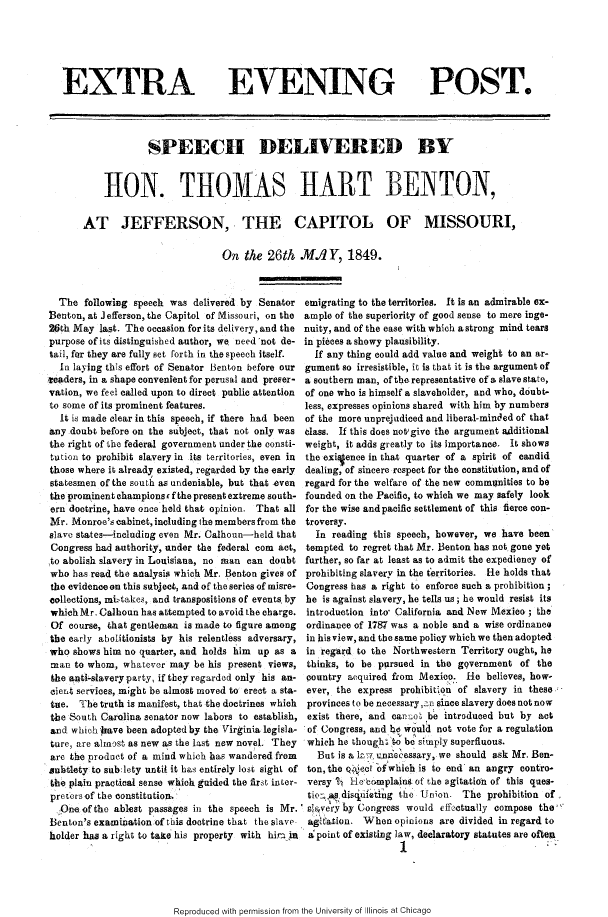 handle is hein.slavery/sdhthb0001 and id is 1 raw text is: 






EXTRA EVENING POST.




                 SPEECH DELIVERED BY


        110N. THOMAS HART BENTON,


    AT JEFFERSON, THE CAPITOL OF MISSOURI,

                               On the 26th MA./Y, 1849.


  The following speech was delivered by Senator
Benton, at Jefferson, the Capitol of Missouri, on the
26th May last. The occasion for its delivery, and the
purpose of its distinguished author, we need'not de-
tail, for they are fully set forth in the speech itself.
  In laying this effort of Senator Benton before our
.veaders, in a shape convenient for perusal and preser-
vation, we feel called upon to direct public attention
to some of its prominent features.
  It is made clear in this speech, if there had been
any doubt before on the subject, that not only was
the right of the federal government under the consti-
tution to prohibit slavery in its territories, even in
those where it already existed, regarded by the early
statesmen of the south as undeniable, but that even
the prominent champions c f the present extreme south-
ern doctrine, have once held that opinion. That all
Mr. Monroe's cabinet, including the members from the
slave states-including even Mr. Calhoun-held that
Congress had authority, under the federal corn act,
to abolish slavery in Louisiana, no man can doubt
who has read the analysis which Mr. Benton gives of
the evidenceon this subject, and of the series of misre-
collections, midbtake,, and transpositions of events, by
which Mr. Calhoun has attempted to avoid the charge.
Of course, that gentleman is made to figure among
the early abolitionists by his relentless adversary,
who shows him no quarter, and holds him up as a
man to whom, whatever may be his present views,
the ankti-slavery party, if they regarded only his an-
cient services, might be almost moved to erect a sta-
tue. The truth is manifest, that the doctrines which
the South Carolina senator now labors to establish,
and which Jhave been adopted by the Virginia legisla-
ture, are almost as new as the last new novel. They
are the product of a mind which has wandered from
subtlety to sub:lety until it has entirely Iost sight of
the plain practical sense which gtided the first inter-
preiersof the constitution.,
  Oneof the ablest passages in the speech is Mr.
Benton's examination of this doctrine that the slave
holder has a right to take his property with him ,a


emigrating to the territories. It is an admirable ex-
ample of the superiority of good sense to mere inge-
nuity, and of the ease with which a strong mind tears
in pieces a showy plausibility.
  If any thing could add value and weight to an ar-
gument so irresistible, it is that it is the argument of
a southern man, of the representative of a slave state,
of one who is himself a slaveholder, and who, doubt-
less, expresses opinions shared with him by numbers
of the more unprejudiced and liberal-minded of that
class. If this does notwgive the argument additional
weight, it adds greatly to its importance. It shows
the exiVence in that quarter of a spirit of candid
dealing, of sincere respect for the constitution, and of
regard for the welfare of the new communities to be
founded on the Pacific, to which we may safely look
for the wise and pacific settlement of this fierce con-
troversy.
  In reading this speech, however, we have been
  tempted to regret that Mr. Benton has not gone yet
further, so far at least as to admit the expediency of
prohibiting slavery in the territories. He holds that
Congress has a right to enforce such a prohibition;
he is against slavery, he tells us; he would resist its
introduction into- California and New Mexico ; the
ordinance of 1787 was a noble and a wise ordinanco
in his view, and the same policy which we then adopted
in regard to the Northwestern Territory ought, he
thinks, to be pursued in the g9vernment of the
country acquired from MexioI. He believes, how-
ever, the express prohibition of slavery in these
provinces to be necessary, in since slavery does not now
exist there, and oar--o5 be introduced but by act
of Congress, and b would not vote for a regulation
which he though' .o be simply superfluous.
   But is a 1. uninecessary, we should ask Mr. Ben-
 ton, the Q0ot *fdwhich is to end an angry contro-
 versy % He'bomplaint of the agitation of this ques-
 tio: .idisuetinig the Union. The prohibition of.
 snvcry by Congress would effoctualy compose the'
 agitation. When opinions are divided in regard to
 aipoint of existing law, declaratory statutes are often
                   1                           '


Reproduced with permission from the University of Illinois at Chicago


