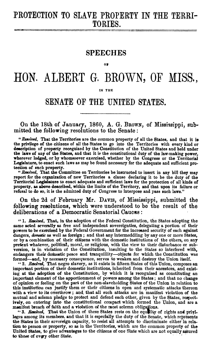 handle is hein.slavery/shagbm0001 and id is 1 raw text is: 

PROTECTION TO SLAVE PROPERTY IN THE TERRI-
                                    TORIES.




                                 SPEECHES

                                         ON


 HON. ALBERT G. BROWN, OF MISS.,

                                       IN THE

               SENATE OF THE UNITED STATES.



   On   the  18th  of January, 1860, A. G. BROWN, of Mississippi, sub-
 mitted  the  following   resolutions  to the  Senate:
   Resolved, That the Territories are the common property of all the States, and that it is
 the privilege of the citizens of all the States to go into the Territories with every kind or
 description of property recognized by the Constitution of the United States and held under
 the laws of any of the States, and that it is the constitutional duty of the law-making power,
 wherever lodged, or by whomsoever exerCised, whether by the Congress or the Territorial
 Legislature, to enact such laws as may be found necessary for the adequate and sufficient pro-
 tection of such property.
    Besolved, That the Committee on Territories be instructed to insert in any bill they may
 report for the organization of new Territories a clause declaring it to be the duty of the
 Territorial Legislature to enact adequate and sufficient laws for the protection of all kinds of
 property, as above described, within the limits of the Territory, and that upon its failure or
 refusal to do so, it is the admitted duty of Congress to interpose and pass such laws.
   On   the  2d  of February Mr. DAvis, of Mississippi, submitted the
following   resolutions,   which   were  understood   to  be the   result  of the
deliberations   of  a Democratic Senatorial Caucas:
   1. Resolved, That, in the adoption of the Federal Constitution, the States adopting the
same  acted severally as free and independent sovereignties, delegating a portion of their
powers to be exercised by the Federal Government for the increased security of each against
dangers, domestic as well as foreign; and that any intermeddling by any one or more States,
or by a combination of their citizens with the domestic institutions of the others, on any
pretext whatever, political, moral, or religious, with the view to their disturbance or sub-
version, is in violation of the Constitution, insulting to the States so interfered with,
endangers  their doinestic peace and tranquillity-objects for which the Constitution was
formed-and,  by necessary consequence, serves to weaken and destroy the Union itself.
    2. Resolved, That negro slavery, as it exists in fifteen States of this Union, composes an
important portion of their domestic institutions, inherited from their ancestors, and exist-
ing at the adoption of, the Constitution, by which it is recognized as constituting an
important element of the apportionment of powers among the States; and that no change
of opinion or feeling on the part of the non-slaveholding States of the Union in relation to
this institution can justify them or their citizens in open and systematic attacks thereon
with a view to its overthrow; and, that all such attacks are in manifest violation of the
mutual and solemn pledge to protect and defend each other, given by the States, respect-
ively, on entering into the constitutional compact which formed the Union, and are a
manifest breach of faith and a violation of the most solemn obligaions.
  ' 3. Resolved, That the Union of these States rests on the equjlity of rights and priyl-
leges among its members, and that it is especially the duty of the Senate, which represents
the States in their sovereign capacity, to resist all attempts to discriminate either in rela-
tion to person or property, so as in the Territories, which are the common property of the
United 8tates, to give advantages to-the citizens of one State which are not equally assured
to those of evgry other State.


