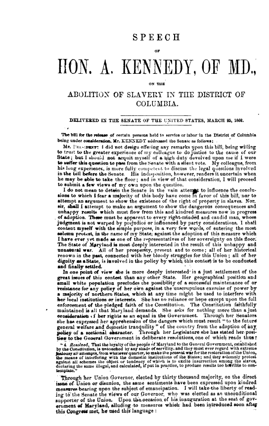 handle is hein.slavery/shakmd0001 and id is 1 raw text is: 




                              SPEECH




 LION. A. KENNEDY, OF MD.,

                                     ON THLE

     ABOLITION OF SLAVERY IN TIIE DISTRICT OF
                                COLUMBIA.

     DELITERED IN THE SENATE OF THE UNITED STATES, MARCH 25, 186N.

  The bill for the release of certain persons held to service or labor in the District of Columbia
  being under conalderation. Mr. KENNEDY addressed the Senate as follows:
  Mr.  !'n   mar* I did not design offering any remarks iupon this bill, being willing
  to trust to the greater experience of my colleague to do  tice to the cause of our
  State; but I should not acquit myself of a 4igh duty volved upon use if I were
  to uffer this question to pass from the Senate with a silent vote. My colleague, from
  his long experience, is more fully conipetent to discuss the legal questions involved
  in the bill before theSenate. His indisposition, however, renders it uncertain when
  he may be able to take the floor; and in view of that consideration, I will proceed
  to submit a few views of my own upon the question.
  I  do not mean to detain the Senate in the vain attent to influence the conclu-
  sions to which I fear a Tmajority of this body have come Tn favor of this bill, nor to
  attempt an argument to show the existence of the right of property in slaves. Nor,
  sir, shall I attempt to make an argument to show the dangerous consequences and
  unhappy results which must flow from this and kindred measures now in progress
  of adoption. Thes must be apparent to every right-minded and candid man, whose
  judgment is not warped by prejudice or influenced by party considerations. I shall
  content myself with the simple purpose, in a very few words, of entering the most
  solemn protest, in the name of my State, against the adoption of this neasure which
  I have ever vet made as one of the representatives of her sovereignty on this floor.
  The State of Maryland is most deeply interested in the result of this unhappy and
  unnastral war. All of her prospersty, present and to come; all of her historical
  renown in the past, connected with her bloody struggles for this Union ; all of her
  dignity as &State, is involved in the policy by which this contest is to be conducted
  and finally settled.
  In  one point of view %be is more deeply interested- in a just settlement of the
  great issues of this contest than any other State. Her geographical positidon and
  small white population precludes the possibility of a successful maintenance of or
  resistance for any policy of her own against the unscrupulous exercise of power by
  a majority of northern States, which at any time might be used to interfere with
  her local institutions or interests. She has no reliance or hope except upon the full
  enforcement of the pledged faith of the Constitution. The Constitution faithfully
  maintained is all that Maryland demands. She asks for nothing more than a just
  eousideration <f her rights as an equal in the Government. Through her Senators
  she ban expressed her apprehension of the dangers which must result to the futurd
  general welfare and doieotie tranquility  of the country from the adoption of in
policy of a seetional, esaracter. Through her legislature sbe has stated her post-
tie  to the General Government in deliberate resolutions, one of which reads thus.
     Resolved, 'hat the loyalty of the people of Maryland to the General Government, established
by the Constitution, is atouched by any shade of servility, ad they must ever regard with extreme
Jealousy all attempts, from whatever quarter, to make the present war for the restorationof the Union,
the means of interfering wilb. the domestic institutions of the states; and they solemnly protest
against all schemes the object or tendency of which is to excite insurrection among the slaves,
declaring the same illegal,and calculated, if put in practice, to produce results too hatrlble to con-
template.
  'Through her Union Governor,  elected by thirty thousand majority, on the direct
issue of Union or disunion, the same sentiments have been expressed upon kindred
measures bearing upon the subject of emancipation. I will take the liberty of read-
ing t6'the Senate the views of our Governor, who was  elected as an unconditional
supporter of the Union.  Upoonthkoccasioa of his inauguration at the seat of gov-
ernment  of Maryland, alluding to measures which  had been introduced soon aftel
this Congrea met, he uted this language:



