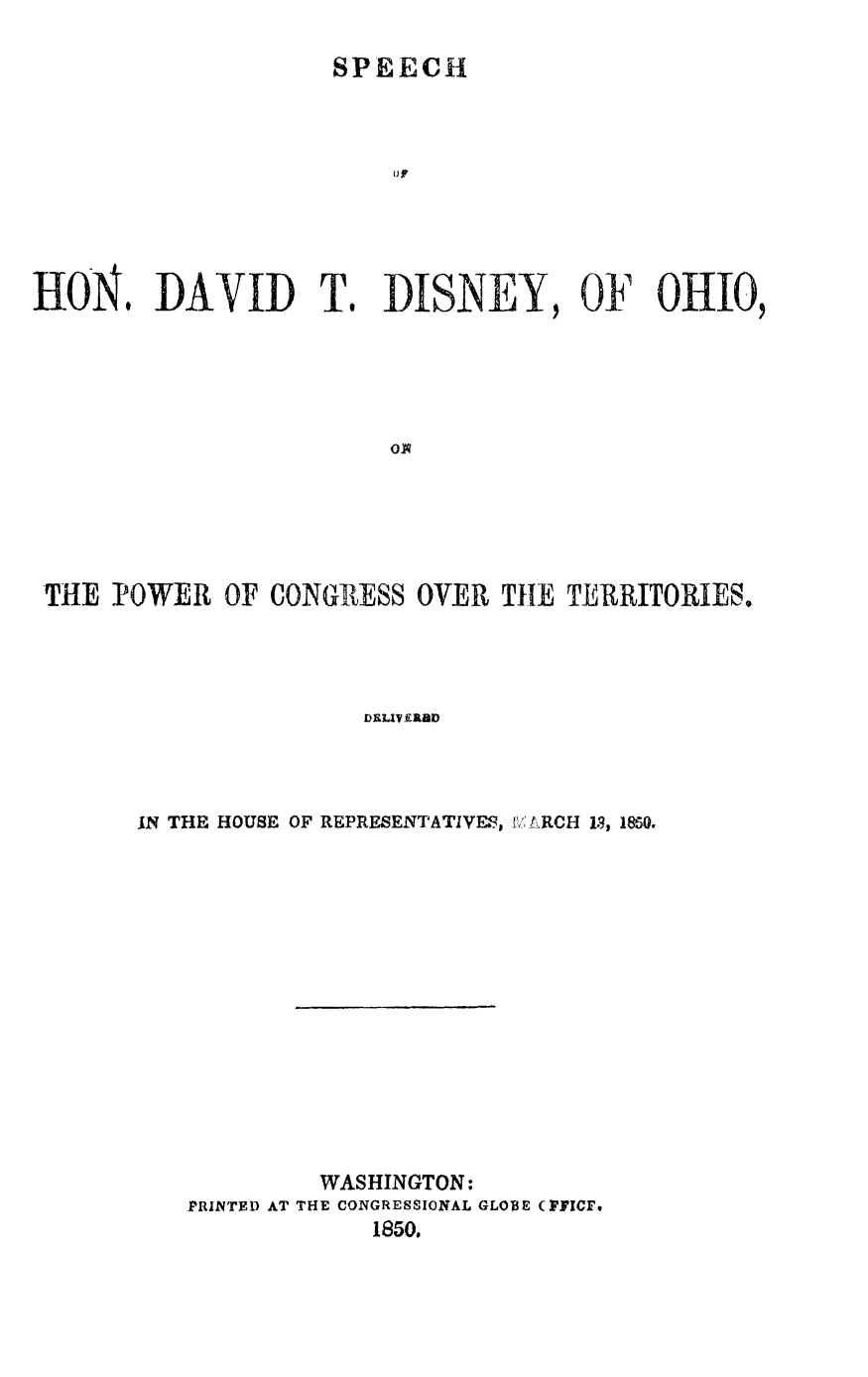 handle is hein.slavery/shdtdo0001 and id is 1 raw text is: 

SPEECH


0 ?


HON. DAVID T.


DISNEY, OF OHIO,


THE  POWER  OF CONGRESS  OVER  THE TERRITORIES.




                      DELIVERBD



      IN THE HOUSE OF REPRESENTATIVES, I A RCH 13, 1850.














                   WASHINGTON:
          PRINTED AT THE CONGRESSIONAL GLOBE (PFICF,
                      1850.


