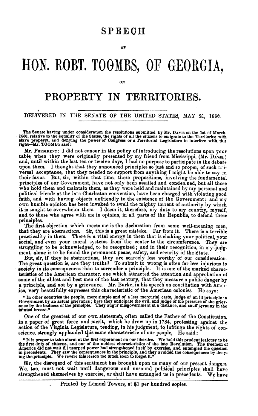 handle is hein.slavery/shrtg0001 and id is 1 raw text is: 



                                  SPEECH

                                          OFI



 IION. ROBT. TOOMBS, OF GEORGIA,

                                         ON


           PROPERTY IN TERRITORIES.


  DELIVERED IN THlE SENYATE OF THE UNITED STATES, MAY 21, 1860.


  The Senate having under consideration the resolutions submitted by Mr. DAVIS On the lst of March,
1860, relative to the equality of the States, the rights of all the citizens to emigrate to the Territories with
slave property, and denying the power of Congress or a Territorial Legislature to interfere with this
right--Mr. TOOMBS said:
  Mr. PRESwEN-r:  I did not concur in the policy of introducing the resolutions upon your
tablq when   they were  originally presented by my friend from Mississippi, (Mr. DAVas,)
and, until within the last ten or twelve days, I had no purpose to participate in the deba t
upon  them.  I thought that they announced principles so just and so proper, of such i-
versal acceptance, that they needed no support from anything I might be able to say in
their favor. But, sir, within that time, these propositions, involving the fundamental
principles of our Government, have not only been assailed and condemned, but all those
who  hold them  and maintain them, as they were held and maintained by my personal and
political friends at the late Charleston convention, have been charged with violating good
faith, and with having  objects unfriendly to the existence of the Government; and my
own  humble  opinion has been invoked to swell the mighty torrent of authority by which
it is sought to overwhelm them.  I deem it, therefore, my duty to my country, myself,
and to those who agree with me in opinion, in all parts of the Republic, to defend these
principles.
  The  first objection which meets me is the declaration from some well-meaning men,
that they are abstractions. Sir, this is a great mistake. Far from it. There is a terrible
practicality in them. There is a vital energy in them that is shaking your political, your
social, and even your moral  systems from  the center to the circumferece.  They  are
struggJing to be acknowledged,  to be recognized; and in their recognition, in my judg-
ment, alone is to be found the permanent peace, safety, and security of the State.
  But, sir, if they be abstractions, they are scarcely less worthy of our consideration.
The great question is, are they truths ? To submit to wrong is often far less injurious to
society in its consequences than to surrender a principle. It is one of the marked charac-
teristics of the American character, one which attracted the attention and approbation of
some of the ablest and best men of the last century, that they measure a public danger by
a principle, and not by a grievance. Mr. Burke, in his speech on conciliation with Amicr-
iea, very beautifully expresses this characteristic of the American colonies. He says:
  In other countries the people, more simple and of a less mercurial caste, judge of an III principle -n
Government by an actual grievance; here they anticipate the evil, and judge of the pressure of the griev-
ance by the badness of the principle. They augur misgovernment at a distance, and snuff tyranny in the
Wintd breeze.
  One  of the greatest of our own statesmeai, often called the Father of the Constitution,
in a paper of great force and merit, which he drew  up in 1184, protesting against the
action of the Virginia Legislature, tending, in his judgment, to infringe the rights of con-
science, strongly applauded tjiis same characteristic of our people, He said:
  It is proper to take alarm at the first experiment on our liberties. We hold tis prudent jealousy to be
the first duty of citizens, and one of the noblest characteristics of the late Revolution. The freemen of
America did not wait till usurped power had strengthened itself by exercise, and entangled the qwestion
in precedents. They saw the consequences in the prinlple, and they avoided the consequences by deny-
ing the principle. We revere this lesson too much soon to forget It.
  Sir, the disregard of this sentiment has brought upon us many of our present dangers.
We,  too, must not  wait until dangerous  and  unsound  political principles -shall have
strengthened themselves by exercise, or shall have entangled us in precedents. We have
                 Printed by Lemuel  Towers, at $1 per hundred copies.


