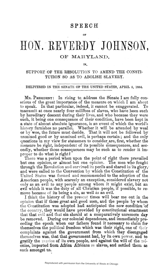 handle is hein.slavery/shrvjma0001 and id is 1 raw text is: 



SPEECH


                               or


HON. REVERI)Y JOHNSON,
                    OF   MARYLAND,
                               IN,
   SUPPORT   OF  THE  RESOLUTION TO AMEND THE CONSTI-
            TUTION   SO AS  TO ABOLISH   SLAVERY.

   DELIVERED IN THE SENATE OF THE UNITED  STATES, APRIL 5, 1864.

   MR. PRESIDENT:  In rising to Address the Senate I am fully con-
scious of the great importance.of the measure on which I am about
to speak. In that particular, indeed, it cannot be exaggerated. To
manumit  at once nearly four nillfons of slaves, who have been such
by hereditary descent during their lives, and who because they were
such, it being one consequence of their condition, have been kept in
a state of almost absolute ignorance, is an event of which the world's
history furnishes no parallel. Whether it will be attended by weal
or by woe, the future must decide. That it will not be followed by
unmixed  good or by unmixed evil, is perhaps certain; and the only
questions in my view for statesmen to consider are, first, whether the
measure be right, independent of its possible consequences, and sec-
ondly, whether those consequences may be such as to render it im-
proper to do what is right?
  There was a period when upon the point of right there prevailed
but one  opinion, or almost but one opinion. The men who fought
through the Revolution and survived its perils and shared inits glory,
and were called to the Convention by which the Constitution of the
United  States was formed and recommended  to the adoption of the
American  people, with scarcely an exception, considered slavery not
only as an evil to any people among whom  it might exist, but an
evil which it was the duty of all Christian people, if possible, to re-
move  because of its being a sin, as well As an evil.
  I think the history of the present times will bear me out in the
opinion that if those great and good men, and the people by whom
the Constitution was adopted had anticipated the now conditionof
the country, they would have provided by constitutional enactment
that that evil and that sin should at a comparatively unremote day
be removed.   During our colonial dependence, and immediately pre-
ceding the epoch  when  our fathers found it necessary to claim for
themselves the political freedom which was their right, one of tLIr
complaints against the government   from which  they disengaged
themselves was, that that government had, by its own power, and to
gratify the avarice of its own people, and against the will of the coi
onies, imported froma Africa Africans as slaves, and settled them as
such amongst us.


Reproduced with permission from the University of Illinois at Chicago


