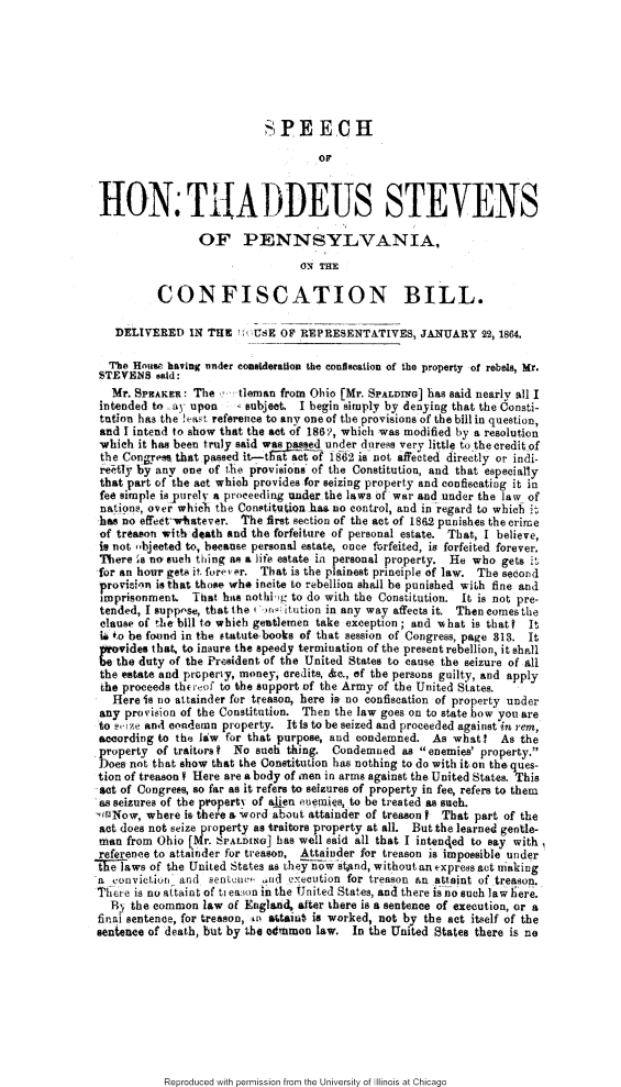 handle is hein.slavery/shtspac0001 and id is 1 raw text is: 







                            SP E ECH

                                    OF



HON TIIAJDEUS STEVENS

                 OF PENNSYLVANIA,
                                 ON THE

          CONFISCATION BILL.

   DELIVERED IN THE       tU E O' REPRESENTATIVES, JANUARY 22, 1864.

   The Housi' having nnder consideration the confiscation of the property of rebels, Mr.
STEVENS said:
   Mr. SPEAKER: The    tleman from Ohio [Mr. SPALDiYG] has said nearly all I
 intended to ay upon   4 subjeet. I begin simply by denying that the Consti-
 tution has the !east reference to any one of the provisions of the bill in question,
 and I intend to show that the act of 1861, which was modified by a resolution
 which it has been truly said was!.sed under duress very little to the credit of
 the Congres that passed it-Tat act of 1862 is iot affected directly or indi-
 retly by any one of the provislons of the Constitution, and that especially
 that part of the act which provides for seizing property and confiscating it in
 fee simnple ispurelv a proceeding wnder the laws of war and under the law of
 nations, over whie~i the Con~titu io  ha3 no control, and in regard to whic
    h 0 effect~wthtever. The first section of the act of 1862 punishes the crime
 of treason with death and the forfeiture of personal estate. That, I believe,
 is not ,bjeeted to, because personal estate, once forfeited, is forfeited forever.
 There 's no sueh thing as a life estate in personal property. He who gets it
 for an hour gets it frev, r. That is the plainest principle of law. The second
 provie.in is that thoei wh* incite to rebellion shall be punished wi,h fine and
 imprisonment. That hae nothi g to do with the Constitution. it is not pre-
 tended, I suppose, that the i mg: itution in any way affects it. Then comes the
 clause of the bill to which gentlemen take exception; and uhat is that? It
 U +,o be fornd in the statute books of that session of Congress, page 313. It
 11 vides that, to insure the speedy termination of the present rebellion, it shall
 Cthe duty of the President of the United States to cause the seizure of all
 the estate and properly, money, credits, &e., of the persons guilty, and apply
 the proceeds the of to the support of the Army of the United States.
   Here is no attainder for treason, here is no confiscation of property under
 any provision of the Constitution. Then the law goes on to state how you are
 to s,-ize and condemn property. Itis to be seized and proceeded against in rem,
 according to the law for that purpose, and condemned. As what?   As the
 property of traitors f No such thing. Condemned as enemies' property.
 Does not that show that the Constitution has nothing to do with it on the ques-
 tion of treason I Here are a body of nen in arms against the United States. This
Set of Congrees, so far as it refers to seizures of property in fee, refers to them
as seizures of the propert) of alien euem,4es, to be treated as such.
-#rNow, where is there a, word about attainder of treason I That part of the
act does not seize property as traitors property at all. But the learned gentle-
man from Ohio [Mr. SPALDING] has well said all that I intended to say with
reference to attainder for treason, Attainder for treason is impossible under
the laws of the United States as they now stand, without an express act mraking
a conviction. and sentcuv ,,nd eXecution for treason an attaint of treason.
Th re is no attaint of ti eaMon in the United States, and there is- no such law here.
  By the common law of England, after there is a sentence of execution, or a
finai sentence, for treason, n tairiat is worked, not by the act itself of the
sentence of death, but by the adunmon law. In the United States there is no


Reproduced with permission from the University of Illinois at Chicago


