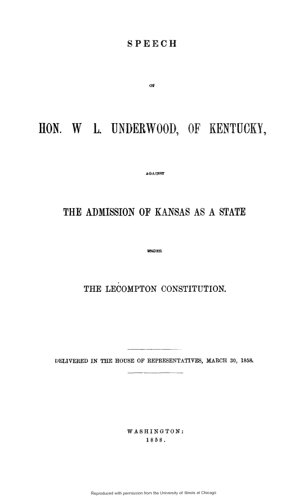 handle is hein.slavery/shwluky0001 and id is 1 raw text is: 





                      SPEECH





                           0i






RON. W  L. UNDERWOOD, OF KENTUCKY,





                          AGAINST


THE ADMISSION OF KANSAS AS A STATE





                    IVNDEM





     THE LECOMPTON CONSTITUTION.


DELIVERED IN THE HOUSE OF REPRESENTATIVES, MARCH 30, 185&










                  WASHINGTON:
                      1858.


Reproduced with permission from the University of Illinois at Chicago


