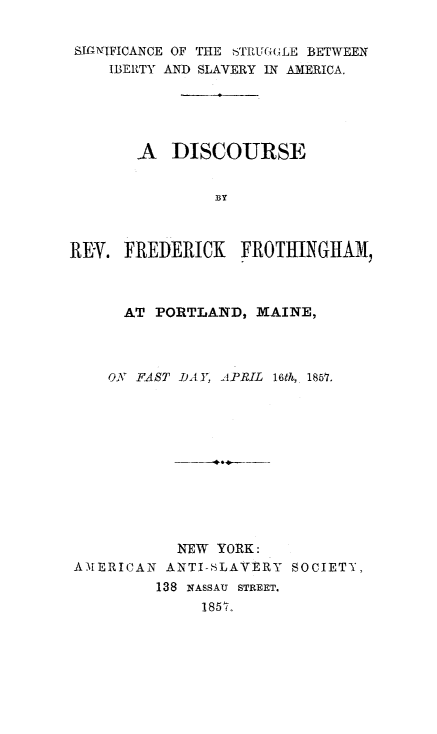 handle is hein.slavery/sigstlibslv0001 and id is 1 raw text is: 


BIGNIFICANCE OF THE STRUGULE BETWEEN
    IBERTY AND SLAVERY IN AMERICA.





       A   DISCOURSE


                BY



REY.  FREDERICK    FROTHINGHAM,



      AT PORTLAND,  MAINE,



    ON FAST DAY, APRIL 16th, 1857.












            NEW YORK:
AMERICAN   ANTI-SLAVERY SOCIETY,
         138 NASSAU STREET.
              1857,


