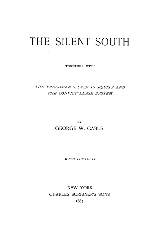 handle is hein.slavery/sileso0001 and id is 1 raw text is: 









THE SILENT SOUTH




           TOGETHER WITH




  THE FREEDMAN'S CASE IN EQUITY AND
      THE CONVICT-LEASE SYSTEM






               BY

        GEORGE  W. CABLE


     WITH PORTRAIT






     NEW  YORK
CHARLES SCRIBNER'S SONS
        1885


