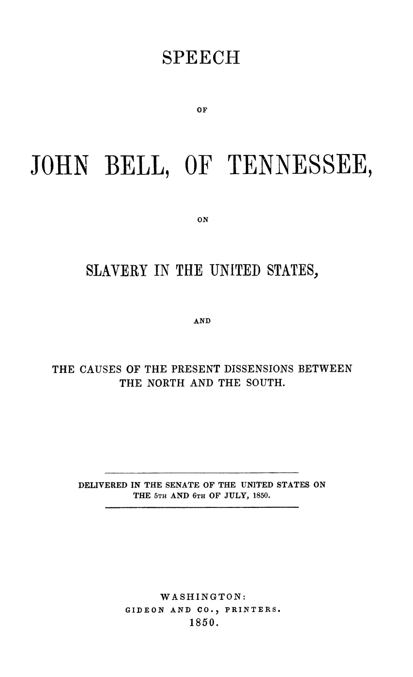 handle is hein.slavery/sjbts0001 and id is 1 raw text is: 




                 SPEECH



                      OF





JOHN BELL, OF TENNESSEE,



                      ON


SLAVERY  IN THE UNITED


STATES,


AND


THE CAUSES OF THE PRESENT DISSENSIONS BETWEEN
         THE NORTH AND THE SOUTH.









   DELIVERED IN THE SENATE OF THE UNITED STATES ON
           THE 5TH AND 6TH OF JULY, 1850.


     WASHINGTON:
GIDEON AND CO.2 PRINTERS.
        1850.


