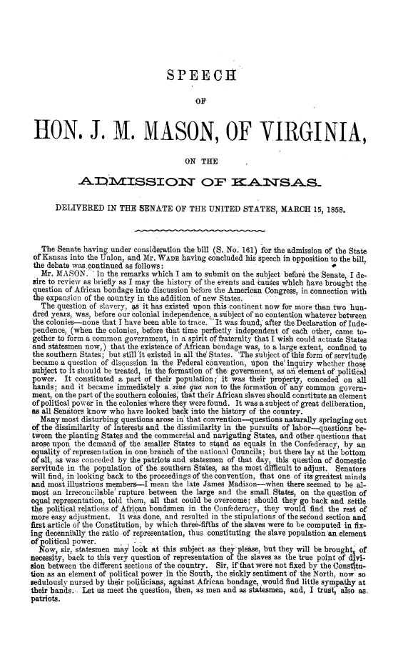 handle is hein.slavery/sjmmvaks0001 and id is 1 raw text is: 






                                   SPEECH

                                          OF



 HON. J. M. MASON, OF VIRGINIA,

                                        ON THE

            AADIMISSION OF ITSA0S


      DELIVERED IN THE SENATE OF THE UNITED STATES, MARCH 15, 1858.



   The Senate having under consideration the bill (S. No.' 161) for the admission of the State
 of Kansas into the Union, and Mr. WADE having concluded his speech in t)pposition to the bill,
 the debate was continued as follows:                                        1
   Mr. MASON. In the remarks which I am to submit on the subject before the Senate, I de-
 sire to review as briefly as I may the history of the events and causes which have brought the
 question of African bondage into discussion before the American Congress, in connection with
 the expansion of the country in the addition of new States.  I
   The question of slavery, 49 it has existed upon this continent now for more than two hun-
 dred years, was, before our colonial independence, a sibject of no contention whatever between
 the colonies-none that I have been able to trace.  It was found,' after the Declaration of Inde-
 pendence, (when the colonies, before that time perfectly independent of each other, came to-
 gether to form a common government, in a spirit of fraternity that I wish could actuate States
 and statesmen now,) that the existence of African bondage was, to a large extent, confined to
 the southern States; but still 'it existed in all the States. 'The subject of this form of servitude
 became a question of discussion in the Federal convention, upon the' inquiry whether those
 subject to it should be treated, in the formation of the government, as a 'element of political
 power. It constituted a part of their population; it was theit property, conceded on all
 hands; and it became immediately a, sine qua non to the formation of any common govern-
 ment, on the part of the southern colonies, that their African slaves should constitute an element
 of political power in' the colonies'where they were found. It was a subject of great deliberation,
 as all Senators know who have looked back into the history of the country.
   Many most disturbing questions arose in' that convention-questions naturally springing out
of the dissimilarity of interests and the dissimilarity in the pursuits of labor-questions be-
tween the planting States and the commercial and navigating States, and other questions that
arose upon the demand of the smaller States to stand as equals in the Confederacy, by an
equality of representation in one branch of the national Councils; but there lay at the bottom
of all, as was conceded by the patriots and statesmen of that day, this question of domestic
servitude in the population of the southern Sta'tes, as the most difficult to adjust. Senators
will find, in looking back to the proceedings of the convention, that one of its greatest minds
and most illustrious members-I mean the late James Madison-when there seemed to be al-
most an irreconcilable' rupture between the large and the small States, on the question of
equal representation, told them, all that could be overcome; should they go back and settle
the political relations of African bondsmen in the Confederacy, they would find the rest of
more easy adjustment. It was done, and resulted in the stipulations of the second section and
first article of the Constitution, by which thre6-fifths of the slaves were to be computed in fix-
ing decennially the ratio of representation, thus constituting the slave population 'an element
of political power.
  Now, sir, statesmen may look at this subject as they please, but they will be brought' of
necessity, back to this very question of representation of the slaves as the true point of d vi-
sion between the different sections of the country. Sir, if that were not fixed by the Constitu-
tion as an element of political power in the South, the sickly sentiment of the North, now so
sedulously nursed by their politicians, against African bondage, would find little sympathy at
their hands. Let us meet the question, then, as men and as statesmen, and, I trust' also as,
patriots.


