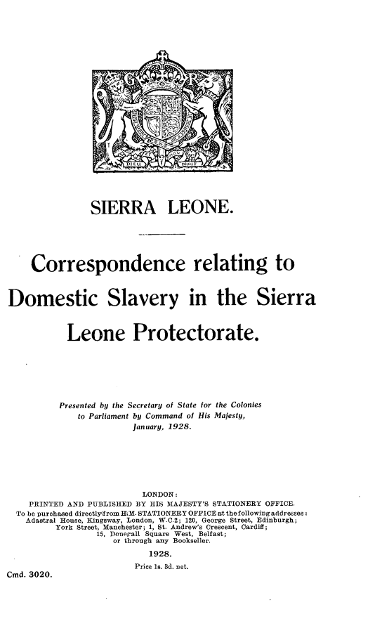 handle is hein.slavery/slcrrd0001 and id is 1 raw text is: SIERRA LEONE.
Correspondence relating to
Domestic Slavery in the Sierra
Leone Protectorate.
Presented by the Secretary of State for the Colonies
to Parliament by Command of His Majesty,
January, 1928.
LONDON:
PRINTED AND PUBLISHED BY HIS MAJESTY'S STATIONERY OFFICE.
To be purchased directlytfrom HLM. STATIONERY OFFICE at thefollowing addresses:
Adastral House, Kingsway, London, W.C.2; 120, George Street, Edinburgh;
York Street, Manchester; 1, St. Andrew's Crescent, Cardiff;
15, Donegall Square West, Belfast;
or through any Bookseller.
1928.
Price Is. 3d. net.
Cmd. 3020.


