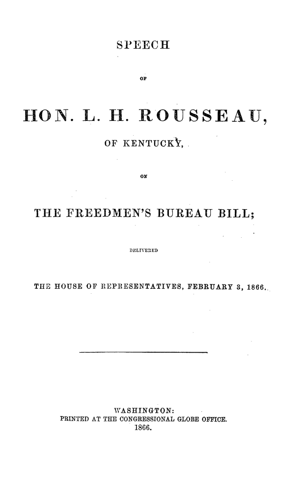 handle is hein.slavery/slhrkyfredmb0001 and id is 1 raw text is: 



             SPEECH


                OF



HON. L. H. ROUSSEAU,


            OF KENTUCK ,







  THE FREEDMEN'S BUREAU BILL;



               DELSvENAED



  THE HOUSE OF REPIRESENTATIVES, FEBRUARY 3, 1866..


        WASHINGTON:
PRINTED AT THE CONGRESSIONAL GLOBE OFFICE.
           1866.


