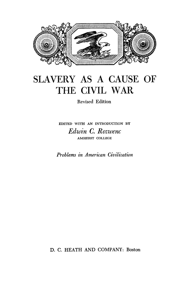 handle is hein.slavery/slvcus0001 and id is 1 raw text is: 












SLAVERY AS A CAUSE OF

       THE CIVIL WAR
              Revised Edition


        EDITED WITH AN INTRODUCTION BY
           Edwin  C. Rozwenc
              AMHERST COLLEGE


       Problems in American Civilization


D. C. HEATH AND COMPANY: Boston


