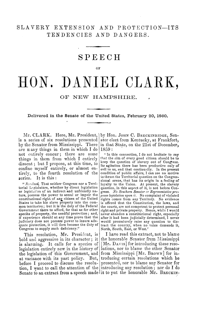 handle is hein.slavery/slvextpro0001 and id is 1 raw text is: 




SLAVERY EXTENSION AND PROTECTION-ITS
               TENDENCIES AND DANGERS.




                              SPEECH

                                       OF


HON


DANIEL CLARK,


                OF NEW HAMPSHIRE.                           I



Delivered  in the Senate  of the United   States, February  20, 1860.


  Mr.  CLARK. Here, Mr. President,
is a series of six resolutions presented
by the Senator from Iississippi. There
are nany  things in  them in which I do
not  entirely concur;  there  are some
things  in them  from  which  I entirely
dissent ; but I propose, at this time, to
confine myself  entirely, or almost en-
tirely, to the fourth resolution of the
series.  It is this :
   Resolved, That neither Congress nor a Terri-
torial Lcgislature, whether by direct legislation
or legislation of an indirect and unfriendly na-
ture, possess the power to annul or impair the
constitutional right of an4 citizen of the United
States to take his slave property into the com-
mon territories; but it is the duty of the Federal
Government there to afford, for that as for other
species of property, the needful protection; and,
if experience should at any time prove that the
judiciary does not possess power to insure ade-
quate protection, it will then become the duty of
Congress to supply such deficiency.
   This  resolution, Mr.  President,  is
bold and  aggressive in its character; it
is alarming.   It calls for a species of
legislation entirely new in the history of
the legislation of this Government, and
at variance with its past policy.  But,
before  I proceed to discuss the resolu-
tion, I want to call the attention of the
Senate  to an extract from a speech made


by Hon.  JoHN  C. BRECKINRIDGE,   Sen-
ator elect from Kentucky, at Frankfort,
in that State, on the 21st of December,
1859:
   In this connection, I do not hesitate to say
that the nim of every good citizen should be to
keep the question of slavery out of Congress.
Its agitation there has been productive only of
evil to us, and that continually. In the present
condition of public affairs, I can see no motive
to thrust the Territorial question on the Congres-
sional arena, that has its origin in a feeling of
loyalty to the Union. At present, the slavery
question, in this aspect of it, is not before Con-
gress. No Southern Senator or Representative pro-
poses legislation upon it. No complaint of violated
rights comes from any Territory. No evidence
is offered that the Constitution, the laws, and
the courts, are not competent to protect personal
right and private property. Hence, while I would
never abandon a constitutional right, especially
after it had been juoicially determined, I never
would prematurely raise any question to dis-
tract the country, when no voice demands it,
North, South, East, or West.
   I have read this extract, not to blame
the honorable  Senator from Mississippi
[Mr.  DAVIs]  for introducing these reso-
lutions, nor to blame the other Senator
from  Mississippi [Mr. BRowN] for   in-
troducing  certain resolutions which he
presented, nor to blame any Senator for
introducing any resolution; nor do I do
it to put the honorable Mr.   BRECKIN-


