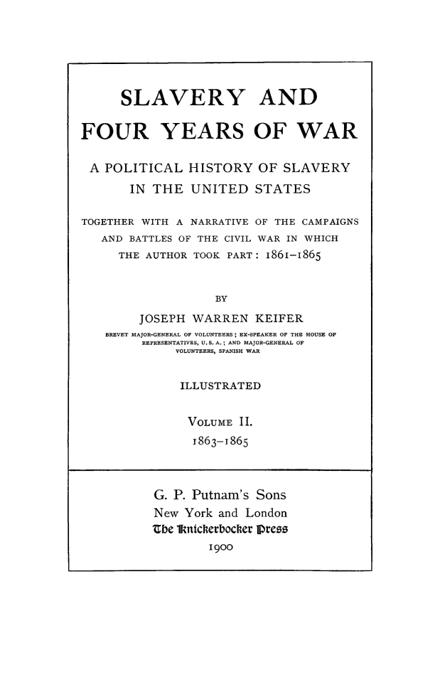 handle is hein.slavery/slvfoyw0002 and id is 1 raw text is: 






      SLAVERY AND


FOUR YEARS OF WAR

A POLITICAL HISTORY OF SLAVERY

       IN THE UNITED STATES

TOGETHER WITH A NARRATIVE OF THE CAMPAIGNS
   AND BATTLES OF THE CIVIL WAR IN WHICH
     THE AUTHOR TOOK PART: 1861-1865


                   BY

        JOSEPH WARREN KEIFER
    BREVET MAJOR-GENERAL OF VOLUNTEERS; EX-SPEAKER OF THE HOUSE OF
         REPRESENTATIVES, U.S. A.; AND MAJOR-GENERAL OF
              VOLUNTEERS, SPANISH WAR


              ILLUSTRATED


              VOLUME II.
                1863-1865



           G. P. Putnam's Sons
           New York and London
           thbe ikniclerbocler Press
                  1900


