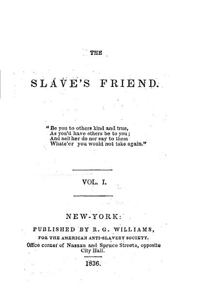 handle is hein.slavery/slvfrid0001 and id is 1 raw text is: TIE

SLA iE'S

FRIEND.

Be you to others kind and true,
As you'd have others be to you;
And neither do nor say to them
Whate'er you would not take again.

VOL. 1.

NEW-YORK:
PUBLISIED BY R. G. WILLIAMS,
FOR TIIE AMERICAN ANTI-SLAVERY SOCIETY.
OMk, cornei of Nassau and Spruce Streets, opposito
City Hall.
1836.


