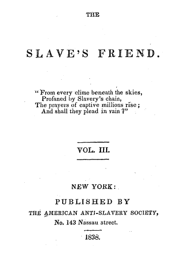 handle is hein.slavery/slvfrid0003 and id is 1 raw text is: THE

SLAVE'S

FRIEND.

From every clime beneath the skies,
Profaned by Slavery's chain,
The prayers of captive mil]ions rise;
And shall they plead in vain 7'

VOL. II.

NEW YORK:
PUBLISHED BY
THE AMERICAN ANTI-SLAVERY SOCIETY,
No. 143 Nassau street.
1838.


