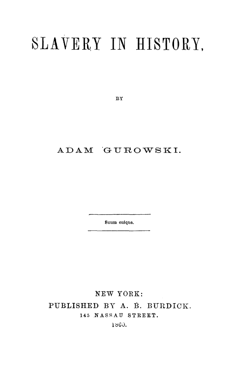 handle is hein.slavery/slvhi0001 and id is 1 raw text is: SLAVERY IN HISTORY,
BY
ADAM 'GURO'WSKI.

Suum cuiquo.

NEW YORK:
PUBLISHED BY A. B. BURDICK.
145 NASSAU STREET.
1Ib j.


