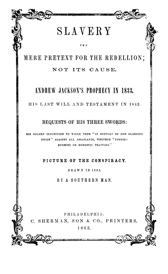 handle is hein.slavery/slvmprebc0001 and id is 1 raw text is: 





SLAVERY


T H K


MERE PRETEXT FOR THE REBELLION;


NOT ITS CAUSE.


  ANDREW JACKSON'S PROPHlECY IN 1833,

ITS LAST WILL AND TESTAMENT IN 1843.


BEQUESTS OF HIS THREE SWORDS:


HIS SOLEMN INJUNCTION TO WIELD THEM IN SUPPORT OF OUR GLORIOUS
     UNION' AGAINST ALL ASSAILANTS, WHETHER FOREIGN
           ENEMIES OR DOMESTIC TRAITORS.


PICTURE OF THE CONSPIRACY.


DRAWN IN 1863,


BY A SOUTHERN MAN.


           PHILADELPHIA:
C. SHERMAN, SON & CO., PRINTERS.
                1863.



