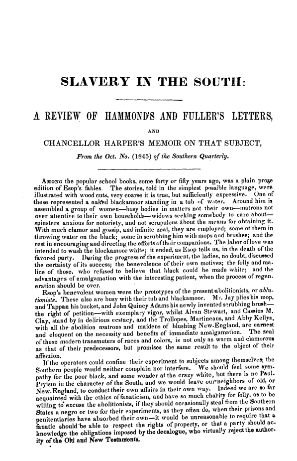 handle is hein.slavery/slvorhmf0001 and id is 1 raw text is: 









         SLAVERY IN THE SOUTH:



A   REVIEW OF HAMMOND'S AND FULLER'S LETTERS,

                                    AND

   CHANCELLOR HARPER'S MEMOIR ON THAT SUBJECT,

              From the Oct. No. (1845) of the Southern Quarterly.


   AMONG  the popular school books, some forty or fifty years ago, was a plain proe
edition of Esop's fables. The stories, told in the simplest possible language, were
illustrated with wood cuts, very coarse it is true, but sufficiently expressive. One of
these represented a naked blackamoor standing in a tub of water. Around bin is
assembled a group of women-busy   bodies in matters not their own-matrons not
over atientive to their own bousebolds-widows seeking somebody to care about-
spinsters anxious for notoriety, and not scrupulous About the means for obtaining it.
With  much clamor and gossip, and infinite zeal, they are employed; some of them in
throwing water on the black; some in scrubbing him with mops and brushes; and the
rest in encouraging and directing the efforts oftheir companions. The labor oflove was
intended to wash the blackamoor white; it ended, as Esop tells us, in the death of the
favored party. During the progress of the experiment, the ladies, no doubt, discussed
the certainty of its success; the benevolence of their own motives; the folly and ma.
lice of those, who refused to believe that black could be made white; and the
advantages of amalgamation with the interesting patient, when the process of regen-
eration should be over.
   Esop's benevolent women were the prototypes of the presernt-abolitionists, or ablu-
tionists. These also are busy with their tub and blackamoor. Mr. Jay plies his mop,
and Tappan  his bucket, and John Quincy Adams his newly invented sirubbing bruh-
the  right of petition-with exemplary vigor, whilst Alvan Stewart, and Cassius M.
Clay, stand by in delirious ecstacy, and the Trollopes, Martineaus, and Abby Kellys,
with all the abolition matrons and maidens of blushing New-England, are earnest
and  eloquent on the necessity and benefits of immediate amalgamation. The zeal
of these modern transmuters of races and colors, is not only as warm and clamorous
as  that of their predecessors, but promises the same result to the object of their
affection.
   Ifthe operators could confine their experiment to subjects among themselves, the
 Southern people would neither complain nor interfere. We should feel some Am-
 pathy for the poor black, and some wonder at the crazy white, but there is no Paul.
 Pryism in the character of the South, and we would leave our-neighbors of old, or
 New-England,  to conduct their own affairs in their own way. Indeed we are so far
 acquainted with the ethics of fanaticism, and have so much cha-rity for folly, as to be
 willing too excuse the abolitionists, if they should occasionally steal from the Southern
 States a negro or two for their experiments, as they often do, when their prisons and
 penitentiaries have absorbed their own-it would be unreasonable to require that a
 fanatic should'be able to respect the rights of property, or that a party should ac.
 knowledge the obligations imposed by the decalogue, who virtually reject the author-
 ity of the Old and New Testarrentg.


