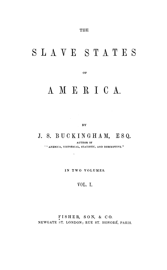 handle is hein.slavery/slvstam0001 and id is 1 raw text is: 



TIE


SLAVE


TATE


          OF


AMERICA.





          BY


J. S. BUCKINGHAM,


ESQ.


           AUTHOR OF
  AMERICA, IISTORICAL, STATISTIC, AND DESCRIPTIVE.



        IN TWO VOLUMES.

           VOL. I.




      FISHER, SON, & CO.
NEWGATE ST. LONDON; RUE ST. HONOR9, PARIS.


