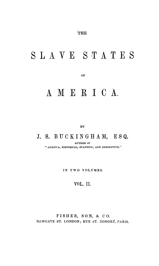 handle is hein.slavery/slvstam0002 and id is 1 raw text is: 




THE


SLAVE


STATE S


   AMERICA.




             BY

J. S. BUCKINGHAM, ESQ.
           AUTHOR OF
  AMERICA, HISTORICAL, STATISTIC, AND DESCRIPTIVE.



        IN TWO VOLUMES.

           VOL. ii.




      FISHER, SON, & CO.
NE .WGATE ST. LONDON; RUE ST. IIONOR.K, PARIS.


