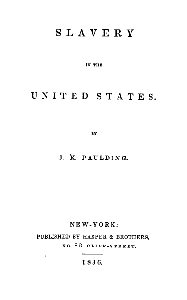 handle is hein.slavery/slvunits0001 and id is 1 raw text is: 



SLAVERY



     IN THE


UNITED


STATES.


    J. K. PAULDING.









      NEW-YORK:

PUBLISHED BY HARPER & BROTHERS,
    NO. 82 CLIFF-STREET.

        1836.


